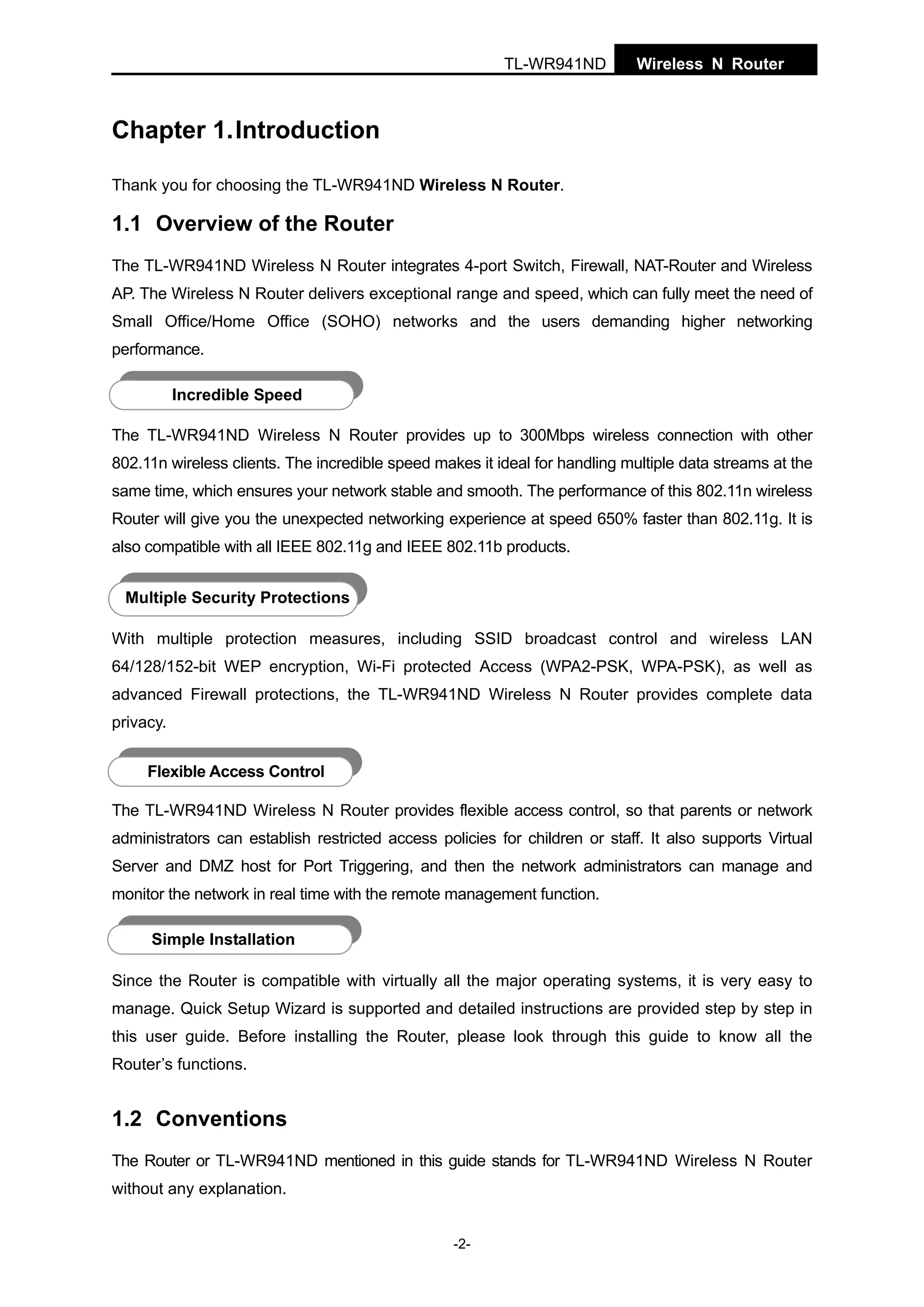 TL-WR941ND

Wireless N Router

Chapter 1. Introduction
Thank you for choosing the TL-WR941ND Wireless N Router.

1.1 Overview of the Router
The TL-WR941ND Wireless N Router integrates 4-port Switch, Firewall, NAT-Router and Wireless
AP. The Wireless N Router delivers exceptional range and speed, which can fully meet the need of
Small Office/Home Office (SOHO) networks and the users demanding higher networking
performance.
Incredible Speed
The TL-WR941ND Wireless N Router provides up to 300Mbps wireless connection with other
802.11n wireless clients. The incredible speed makes it ideal for handling multiple data streams at the
same time, which ensures your network stable and smooth. The performance of this 802.11n wireless
Router will give you the unexpected networking experience at speed 650% faster than 802.11g. It is
also compatible with all IEEE 802.11g and IEEE 802.11b products.
Multiple Security Protections
With multiple protection measures, including SSID broadcast control and wireless LAN
64/128/152-bit WEP encryption, Wi-Fi protected Access (WPA2-PSK, WPA-PSK), as well as
advanced Firewall protections, the TL-WR941ND Wireless N Router provides complete data
privacy.
Flexible Access Control
The TL-WR941ND Wireless N Router provides flexible access control, so that parents or network
administrators can establish restricted access policies for children or staff. It also supports Virtual
Server and DMZ host for Port Triggering, and then the network administrators can manage and
monitor the network in real time with the remote management function.
Simple Installation
Since the Router is compatible with virtually all the major operating systems, it is very easy to
manage. Quick Setup Wizard is supported and detailed instructions are provided step by step in
this user guide. Before installing the Router, please look through this guide to know all the
Router’s functions.

1.2 Conventions
The Router or TL-WR941ND mentioned in this guide stands for TL-WR941ND Wireless N Router
without any explanation.
-2-

 