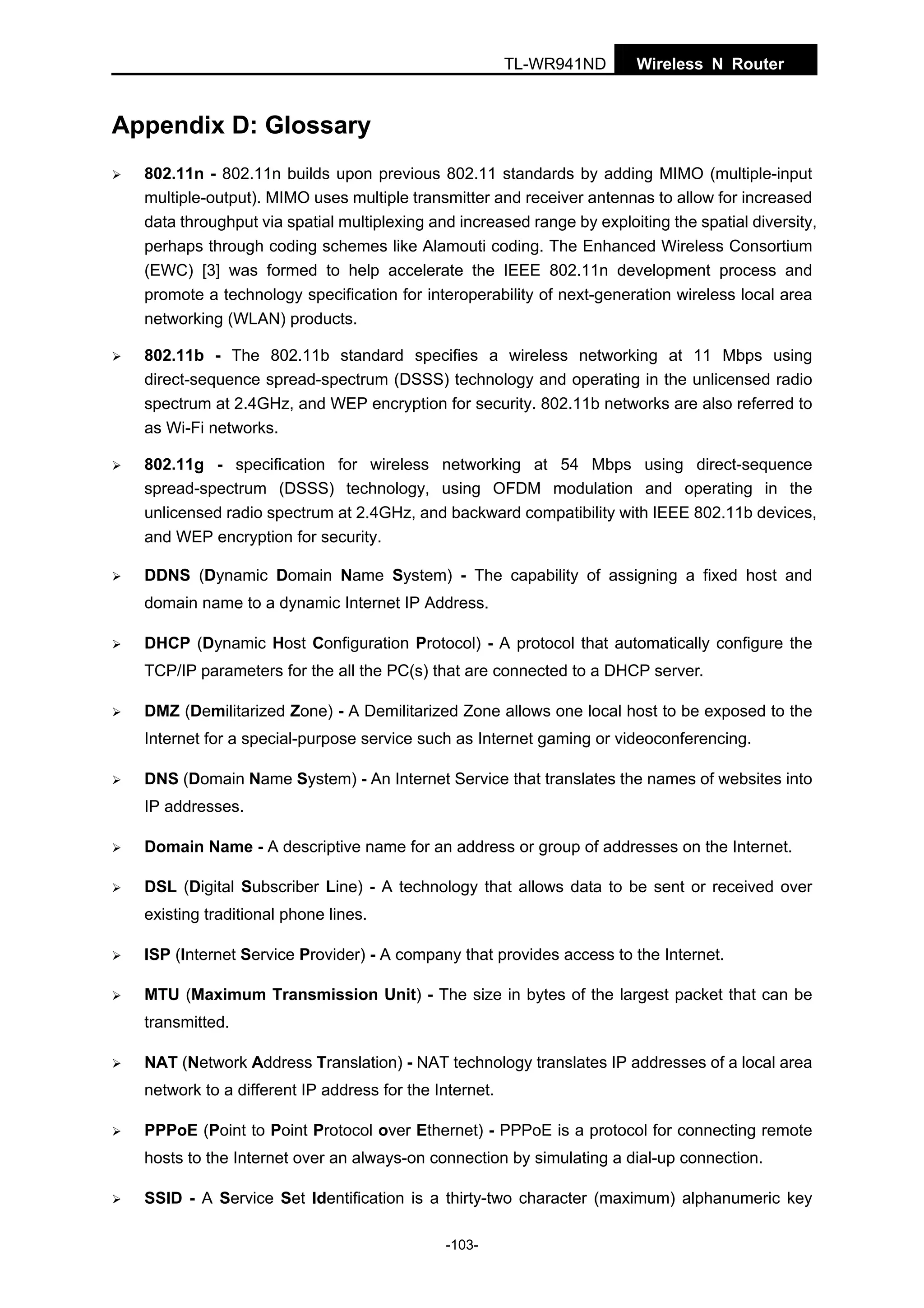 TL-WR941ND

Wireless N Router

Appendix D: Glossary
802.11n - 802.11n builds upon previous 802.11 standards by adding MIMO (multiple-input
multiple-output). MIMO uses multiple transmitter and receiver antennas to allow for increased
data throughput via spatial multiplexing and increased range by exploiting the spatial diversity,
perhaps through coding schemes like Alamouti coding. The Enhanced Wireless Consortium
(EWC) [3] was formed to help accelerate the IEEE 802.11n development process and
promote a technology specification for interoperability of next-generation wireless local area
networking (WLAN) products.
802.11b - The 802.11b standard specifies a wireless networking at 11 Mbps using
direct-sequence spread-spectrum (DSSS) technology and operating in the unlicensed radio
spectrum at 2.4GHz, and WEP encryption for security. 802.11b networks are also referred to
as Wi-Fi networks.
802.11g - specification for wireless networking at 54 Mbps using direct-sequence
spread-spectrum (DSSS) technology, using OFDM modulation and operating in the
unlicensed radio spectrum at 2.4GHz, and backward compatibility with IEEE 802.11b devices,
and WEP encryption for security.
DDNS (Dynamic Domain Name System) - The capability of assigning a fixed host and
domain name to a dynamic Internet IP Address.
DHCP (Dynamic Host Configuration Protocol) - A protocol that automatically configure the
TCP/IP parameters for the all the PC(s) that are connected to a DHCP server.
DMZ (Demilitarized Zone) - A Demilitarized Zone allows one local host to be exposed to the
Internet for a special-purpose service such as Internet gaming or videoconferencing.
DNS (Domain Name System) - An Internet Service that translates the names of websites into
IP addresses.
Domain Name - A descriptive name for an address or group of addresses on the Internet.
DSL (Digital Subscriber Line) - A technology that allows data to be sent or received over
existing traditional phone lines.
ISP (Internet Service Provider) - A company that provides access to the Internet.
MTU (Maximum Transmission Unit) - The size in bytes of the largest packet that can be
transmitted.
NAT (Network Address Translation) - NAT technology translates IP addresses of a local area
network to a different IP address for the Internet.
PPPoE (Point to Point Protocol over Ethernet) - PPPoE is a protocol for connecting remote
hosts to the Internet over an always-on connection by simulating a dial-up connection.
SSID - A Service Set Identification is a thirty-two character (maximum) alphanumeric key
-103-

 