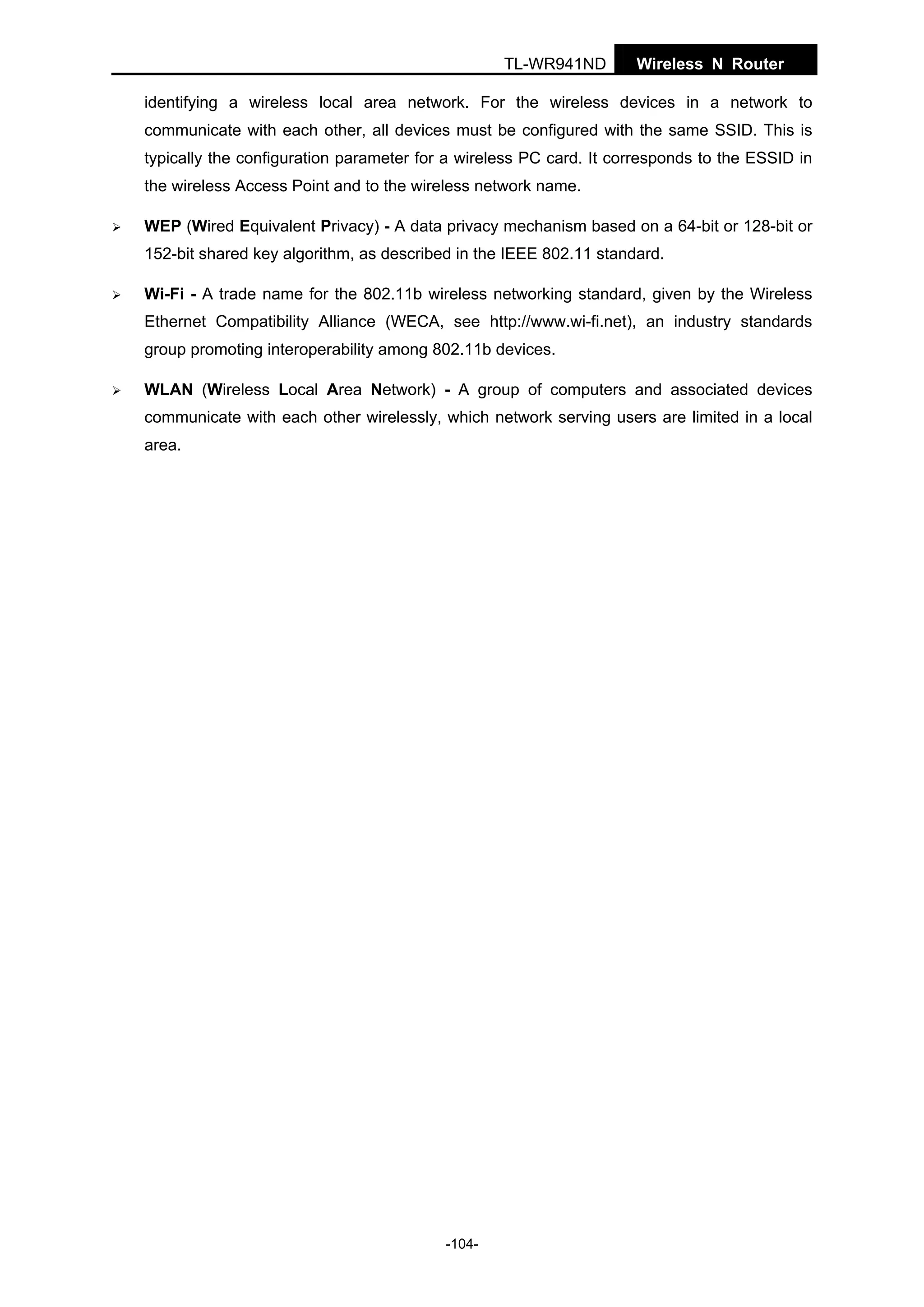 TL-WR941ND

Wireless N Router

identifying a wireless local area network. For the wireless devices in a network to
communicate with each other, all devices must be configured with the same SSID. This is
typically the configuration parameter for a wireless PC card. It corresponds to the ESSID in
the wireless Access Point and to the wireless network name.
WEP (Wired Equivalent Privacy) - A data privacy mechanism based on a 64-bit or 128-bit or
152-bit shared key algorithm, as described in the IEEE 802.11 standard.
Wi-Fi - A trade name for the 802.11b wireless networking standard, given by the Wireless
Ethernet Compatibility Alliance (WECA, see http://www.wi-fi.net), an industry standards
group promoting interoperability among 802.11b devices.
WLAN (Wireless Local Area Network) - A group of computers and associated devices
communicate with each other wirelessly, which network serving users are limited in a local
area.

-104-

 