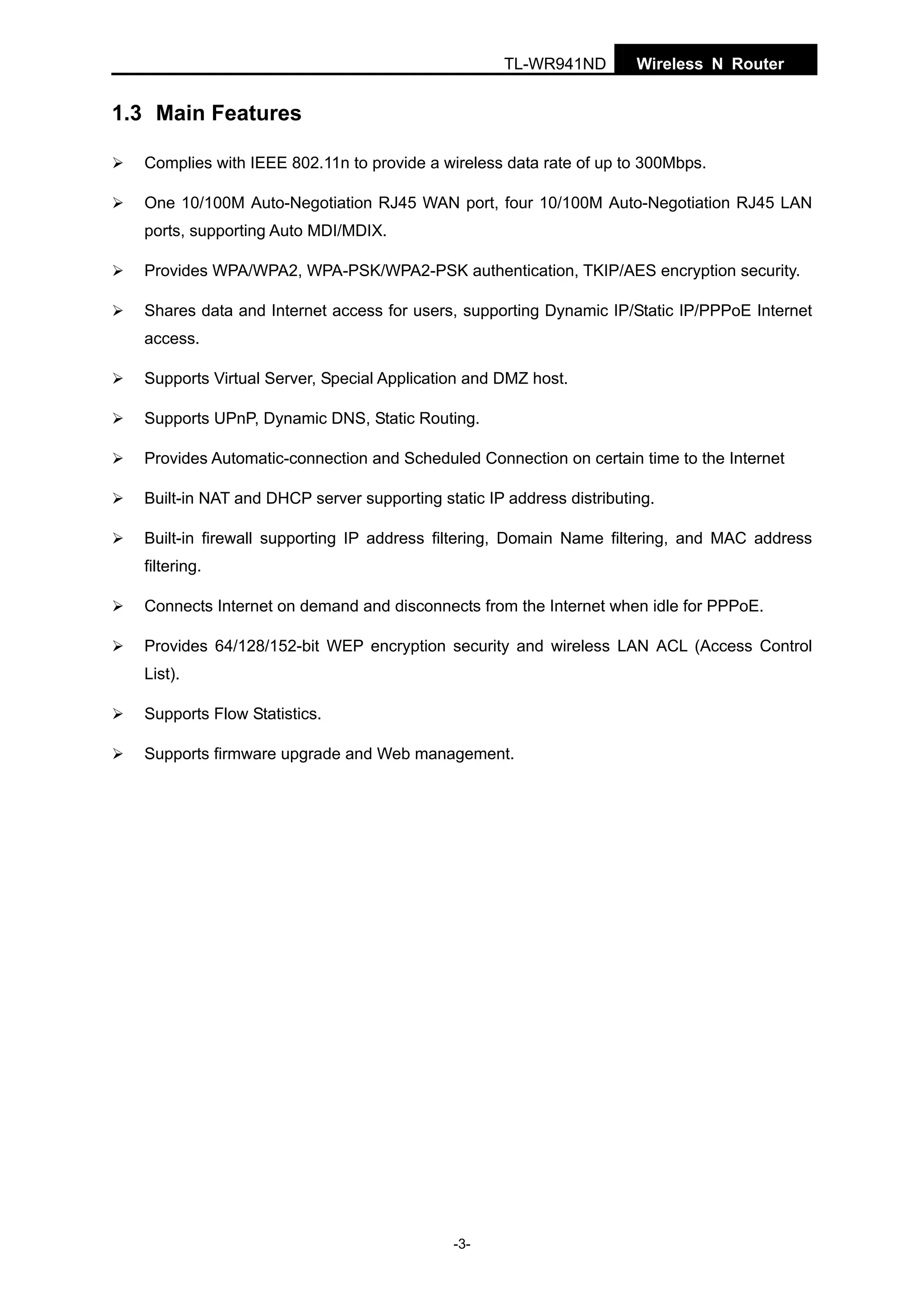 TL-WR941ND

Wireless N Router

1.3 Main Features
Complies with IEEE 802.11n to provide a wireless data rate of up to 300Mbps.
One 10/100M Auto-Negotiation RJ45 WAN port, four 10/100M Auto-Negotiation RJ45 LAN
ports, supporting Auto MDI/MDIX.
Provides WPA/WPA2, WPA-PSK/WPA2-PSK authentication, TKIP/AES encryption security.
Shares data and Internet access for users, supporting Dynamic IP/Static IP/PPPoE Internet
access.
Supports Virtual Server, Special Application and DMZ host.
Supports UPnP, Dynamic DNS, Static Routing.
Provides Automatic-connection and Scheduled Connection on certain time to the Internet
Built-in NAT and DHCP server supporting static IP address distributing.
Built-in firewall supporting IP address filtering, Domain Name filtering, and MAC address
filtering.
Connects Internet on demand and disconnects from the Internet when idle for PPPoE.
Provides 64/128/152-bit WEP encryption security and wireless LAN ACL (Access Control
List).
Supports Flow Statistics.
Supports firmware upgrade and Web management.

-3-

 