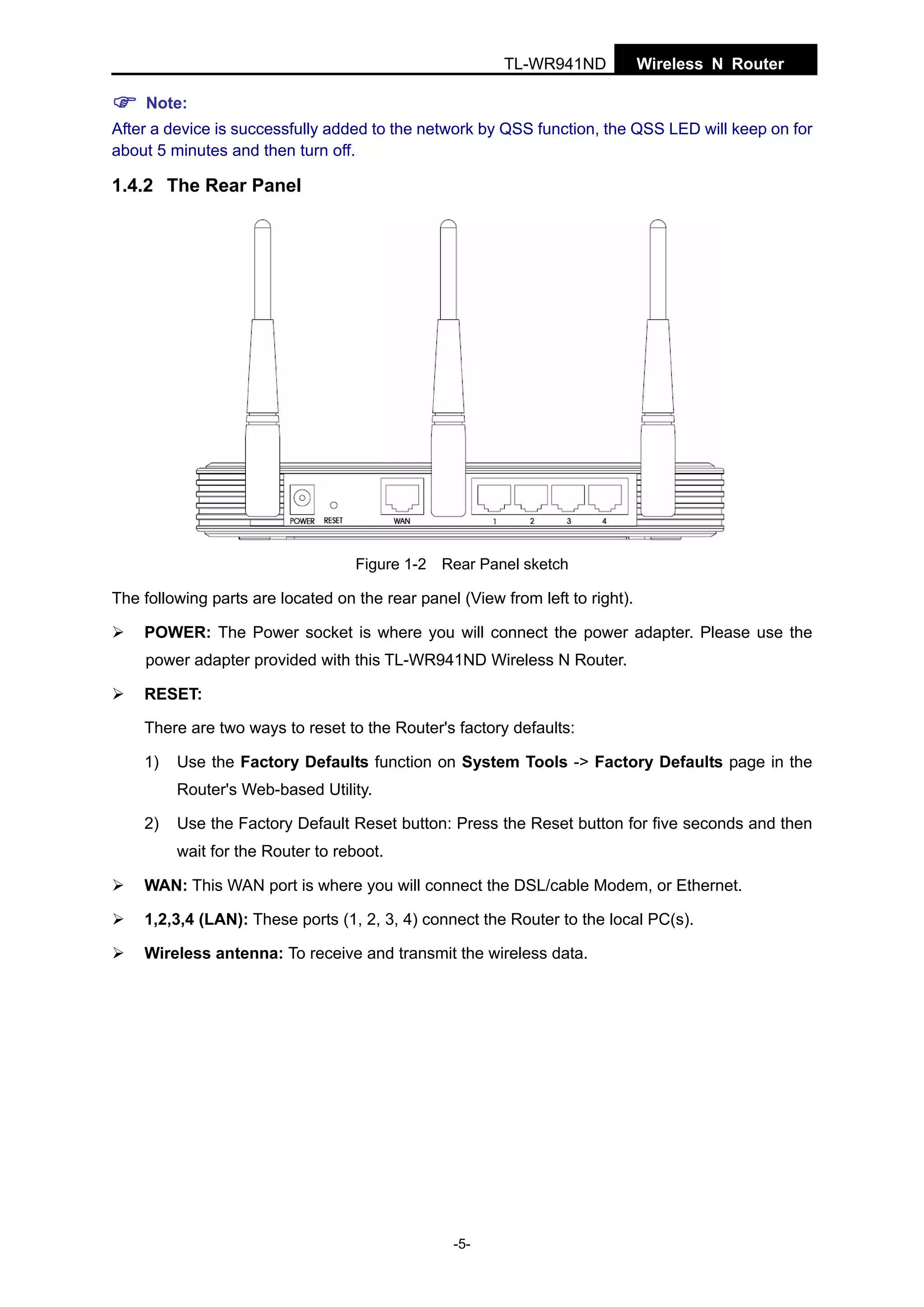 TL-WR941ND

Wireless N Router

Note:
After a device is successfully added to the network by QSS function, the QSS LED will keep on for
about 5 minutes and then turn off.

1.4.2 The Rear Panel

Figure 1-2 Rear Panel sketch

The following parts are located on the rear panel (View from left to right).
POWER: The Power socket is where you will connect the power adapter. Please use the
power adapter provided with this TL-WR941ND Wireless N Router.
RESET:
There are two ways to reset to the Router's factory defaults:
1)

Use the Factory Defaults function on System Tools -> Factory Defaults page in the
Router's Web-based Utility.

2)

Use the Factory Default Reset button: Press the Reset button for five seconds and then
wait for the Router to reboot.

WAN: This WAN port is where you will connect the DSL/cable Modem, or Ethernet.
1,2,3,4 (LAN): These ports (1, 2, 3, 4) connect the Router to the local PC(s).
Wireless antenna: To receive and transmit the wireless data.

-5-

 