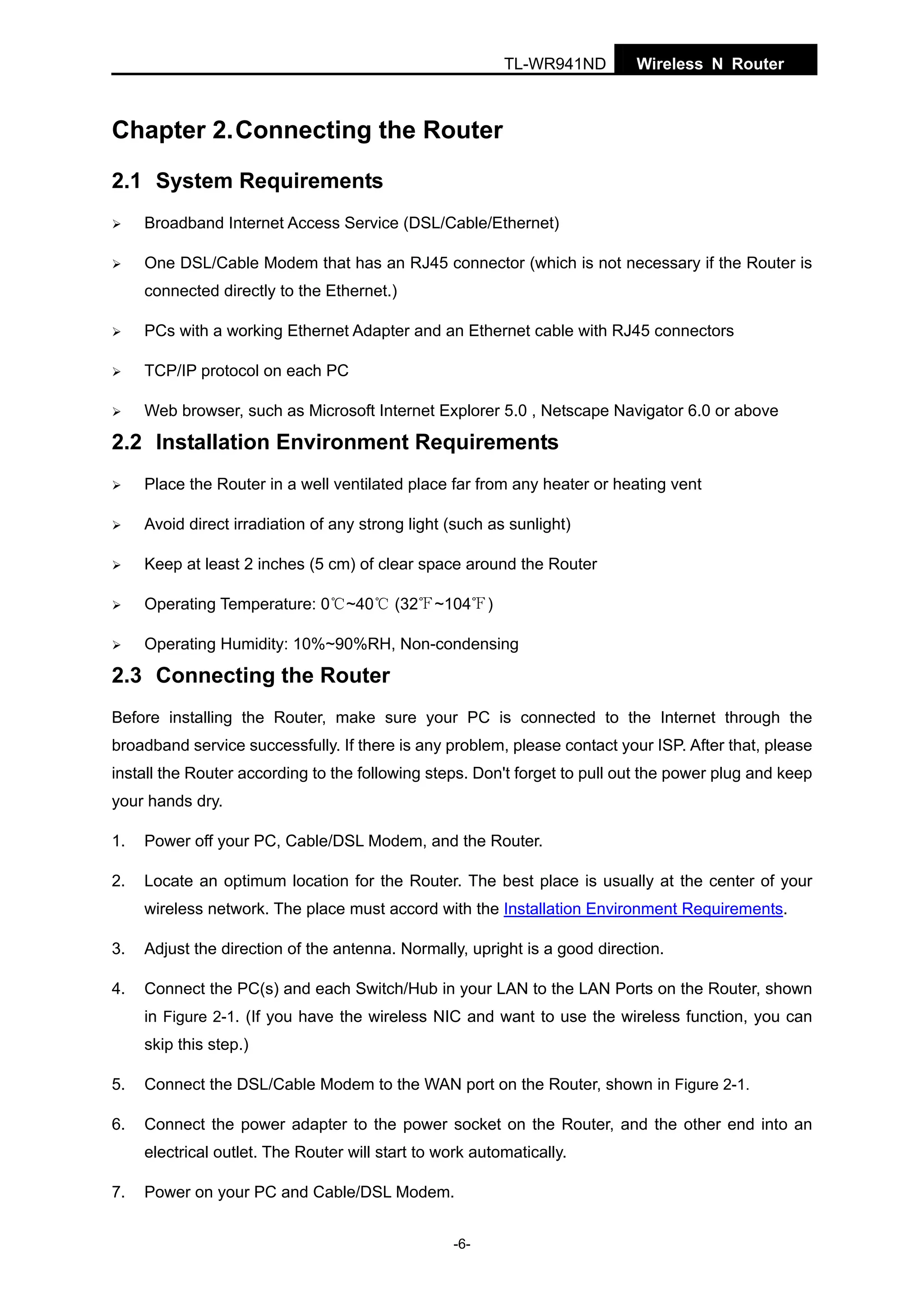 TL-WR941ND

Wireless N Router

Chapter 2. Connecting the Router
2.1 System Requirements
Broadband Internet Access Service (DSL/Cable/Ethernet)
One DSL/Cable Modem that has an RJ45 connector (which is not necessary if the Router is
connected directly to the Ethernet.)
PCs with a working Ethernet Adapter and an Ethernet cable with RJ45 connectors
TCP/IP protocol on each PC
Web browser, such as Microsoft Internet Explorer 5.0 , Netscape Navigator 6.0 or above

2.2 Installation Environment Requirements
Place the Router in a well ventilated place far from any heater or heating vent
Avoid direct irradiation of any strong light (such as sunlight)
Keep at least 2 inches (5 cm) of clear space around the Router
Operating Temperature: 0℃~40℃ (32℉~104℉)
Operating Humidity: 10%~90%RH, Non-condensing

2.3 Connecting the Router
Before installing the Router, make sure your PC is connected to the Internet through the
broadband service successfully. If there is any problem, please contact your ISP. After that, please
install the Router according to the following steps. Don't forget to pull out the power plug and keep
your hands dry.
1.

Power off your PC, Cable/DSL Modem, and the Router.

2.

Locate an optimum location for the Router. The best place is usually at the center of your
wireless network. The place must accord with the Installation Environment Requirements.

3.

Adjust the direction of the antenna. Normally, upright is a good direction.

4.

Connect the PC(s) and each Switch/Hub in your LAN to the LAN Ports on the Router, shown
in Figure 2-1. (If you have the wireless NIC and want to use the wireless function, you can
skip this step.)

5.

Connect the DSL/Cable Modem to the WAN port on the Router, shown in Figure 2-1.

6.

Connect the power adapter to the power socket on the Router, and the other end into an
electrical outlet. The Router will start to work automatically.

7.

Power on your PC and Cable/DSL Modem.
-6-

 