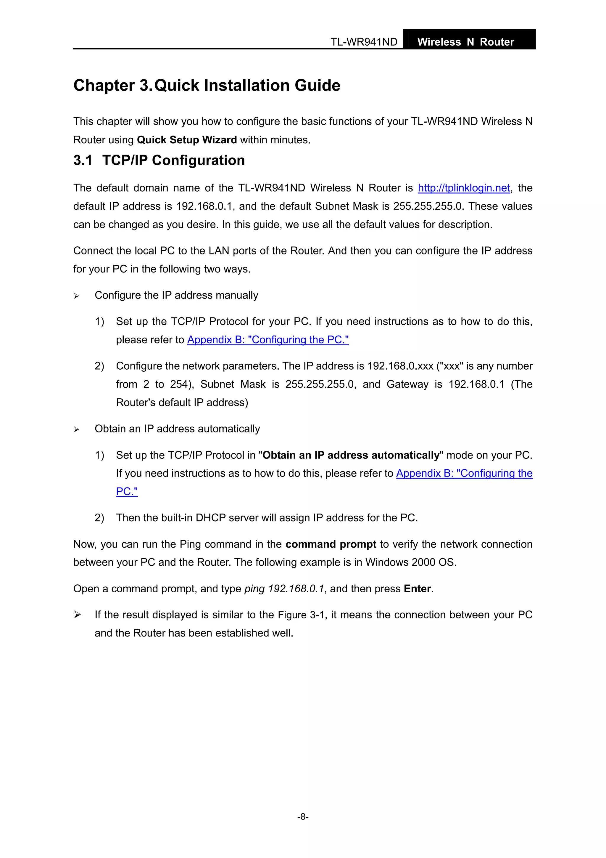 TL-WR941ND

Wireless N Router

Chapter 3. Quick Installation Guide
This chapter will show you how to configure the basic functions of your TL-WR941ND Wireless N
Router using Quick Setup Wizard within minutes.

3.1 TCP/IP Configuration
The default domain name of the TL-WR941ND Wireless N Router is http://tplinklogin.net, the
default IP address is 192.168.0.1, and the default Subnet Mask is 255.255.255.0. These values
can be changed as you desire. In this guide, we use all the default values for description.
Connect the local PC to the LAN ports of the Router. And then you can configure the IP address
for your PC in the following two ways.
Configure the IP address manually
1)

Set up the TCP/IP Protocol for your PC. If you need instructions as to how to do this,
please refer to Appendix B: "Configuring the PC."

2)

Configure the network parameters. The IP address is 192.168.0.xxx ("xxx" is any number
from 2 to 254), Subnet Mask is 255.255.255.0, and Gateway is 192.168.0.1 (The
Router's default IP address)

Obtain an IP address automatically
1)

Set up the TCP/IP Protocol in "Obtain an IP address automatically" mode on your PC.
If you need instructions as to how to do this, please refer to Appendix B: "Configuring the
PC."

2)

Then the built-in DHCP server will assign IP address for the PC.

Now, you can run the Ping command in the command prompt to verify the network connection
between your PC and the Router. The following example is in Windows 2000 OS.
Open a command prompt, and type ping 192.168.0.1, and then press Enter.
If the result displayed is similar to the Figure 3-1, it means the connection between your PC
and the Router has been established well.

-8-

 