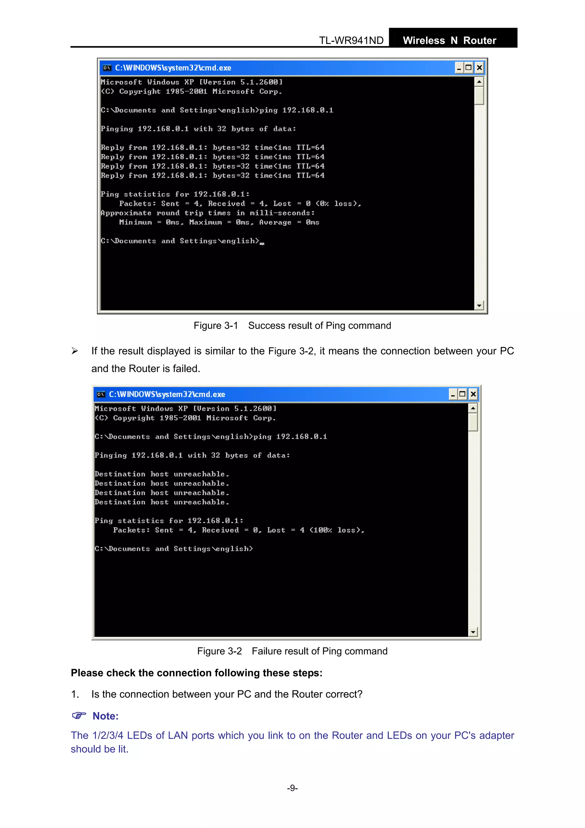 TL-WR941ND

Wireless N Router

Figure 3-1 Success result of Ping command

If the result displayed is similar to the Figure 3-2, it means the connection between your PC
and the Router is failed.

Figure 3-2 Failure result of Ping command

Please check the connection following these steps:
1.

Is the connection between your PC and the Router correct?
Note:

The 1/2/3/4 LEDs of LAN ports which you link to on the Router and LEDs on your PC's adapter
should be lit.

-9-

 