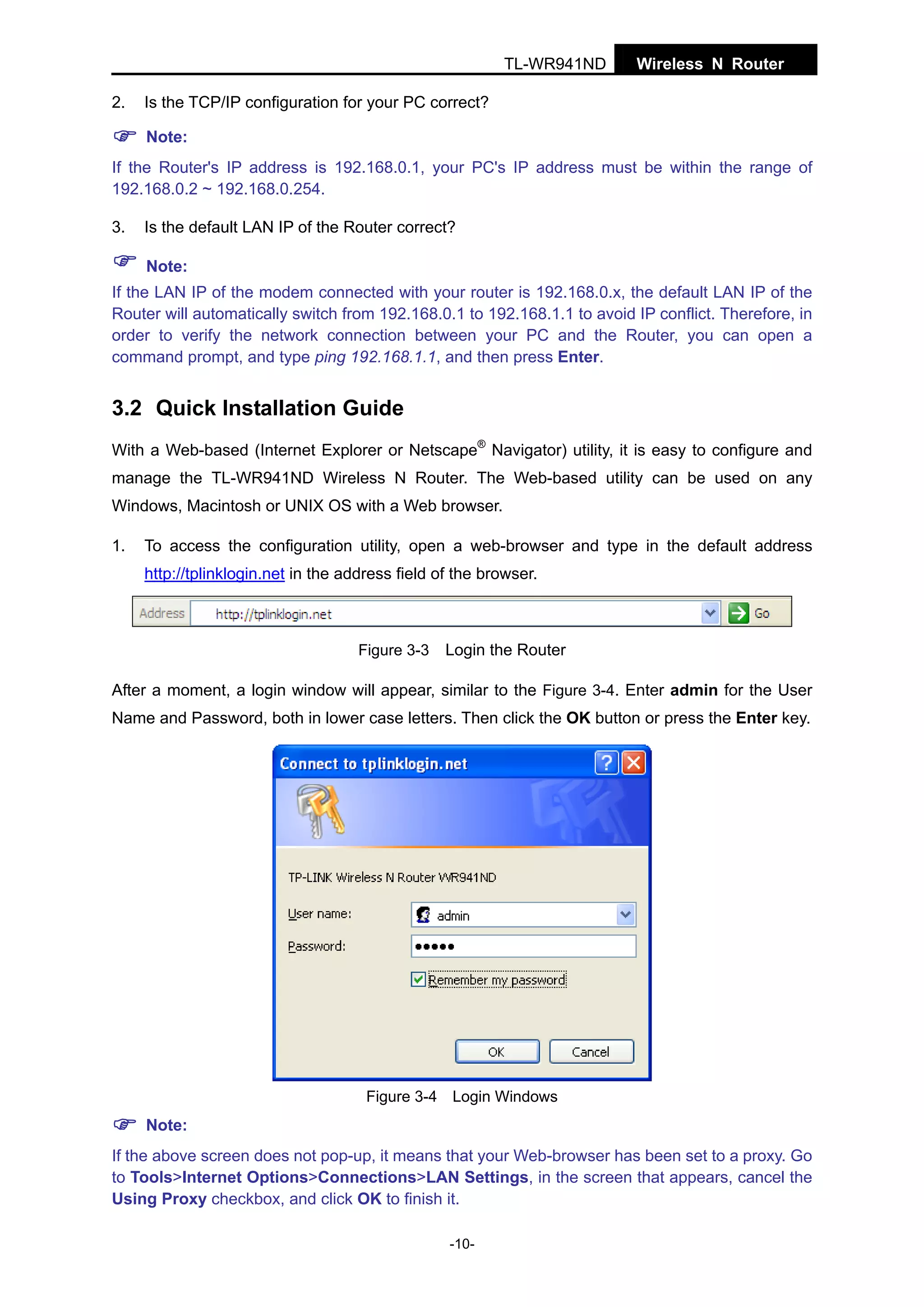 TL-WR941ND
2.

Wireless N Router

Is the TCP/IP configuration for your PC correct?
Note:

If the Router's IP address is 192.168.0.1, your PC's IP address must be within the range of
192.168.0.2 ~ 192.168.0.254.
3.

Is the default LAN IP of the Router correct?
Note:

If the LAN IP of the modem connected with your router is 192.168.0.x, the default LAN IP of the
Router will automatically switch from 192.168.0.1 to 192.168.1.1 to avoid IP conflict. Therefore, in
order to verify the network connection between your PC and the Router, you can open a
command prompt, and type ping 192.168.1.1, and then press Enter.

3.2 Quick Installation Guide
With a Web-based (Internet Explorer or Netscape® Navigator) utility, it is easy to configure and
manage the TL-WR941ND Wireless N Router. The Web-based utility can be used on any
Windows, Macintosh or UNIX OS with a Web browser.
1.

To access the configuration utility, open a web-browser and type in the default address
http://tplinklogin.net in the address field of the browser.

Figure 3-3

Login the Router

After a moment, a login window will appear, similar to the Figure 3-4. Enter admin for the User
Name and Password, both in lower case letters. Then click the OK button or press the Enter key.

Figure 3-4 Login Windows

Note:
If the above screen does not pop-up, it means that your Web-browser has been set to a proxy. Go
to Tools>Internet Options>Connections>LAN Settings, in the screen that appears, cancel the
Using Proxy checkbox, and click OK to finish it.
-10-

 