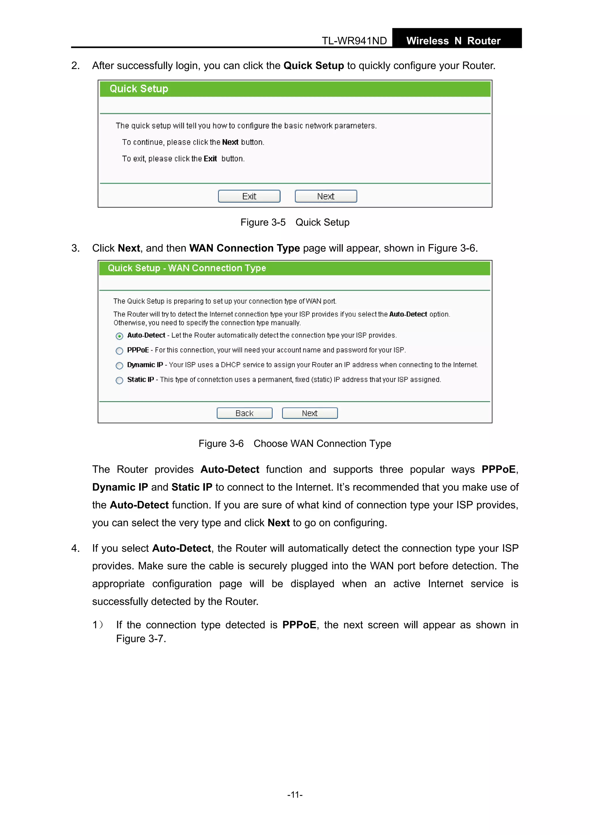 TL-WR941ND
2.

Wireless N Router

After successfully login, you can click the Quick Setup to quickly configure your Router.

Figure 3-5 Quick Setup

3.

Click Next, and then WAN Connection Type page will appear, shown in Figure 3-6.

Figure 3-6 Choose WAN Connection Type

The Router provides Auto-Detect function and supports three popular ways PPPoE,
Dynamic IP and Static IP to connect to the Internet. It’s recommended that you make use of
the Auto-Detect function. If you are sure of what kind of connection type your ISP provides,
you can select the very type and click Next to go on configuring.
4.

If you select Auto-Detect, the Router will automatically detect the connection type your ISP
provides. Make sure the cable is securely plugged into the WAN port before detection. The
appropriate configuration page will be displayed when an active Internet service is
successfully detected by the Router.
1） If the connection type detected is PPPoE, the next screen will appear as shown in
Figure 3-7.

-11-

 