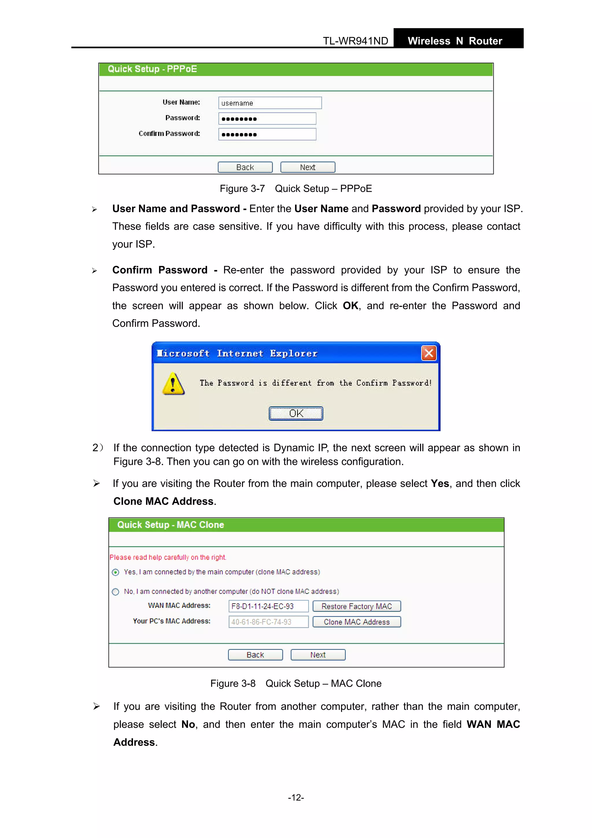 TL-WR941ND

Wireless N Router

Figure 3-7 Quick Setup – PPPoE

User Name and Password - Enter the User Name and Password provided by your ISP.
These fields are case sensitive. If you have difficulty with this process, please contact
your ISP.
Confirm Password - Re-enter the password provided by your ISP to ensure the
Password you entered is correct. If the Password is different from the Confirm Password,
the screen will appear as shown below. Click OK, and re-enter the Password and
Confirm Password.

2） If the connection type detected is Dynamic IP, the next screen will appear as shown in
Figure 3-8. Then you can go on with the wireless configuration.
If you are visiting the Router from the main computer, please select Yes, and then click
Clone MAC Address.

Figure 3-8 Quick Setup – MAC Clone

If you are visiting the Router from another computer, rather than the main computer,
please select No, and then enter the main computer’s MAC in the field WAN MAC
Address.

-12-

 