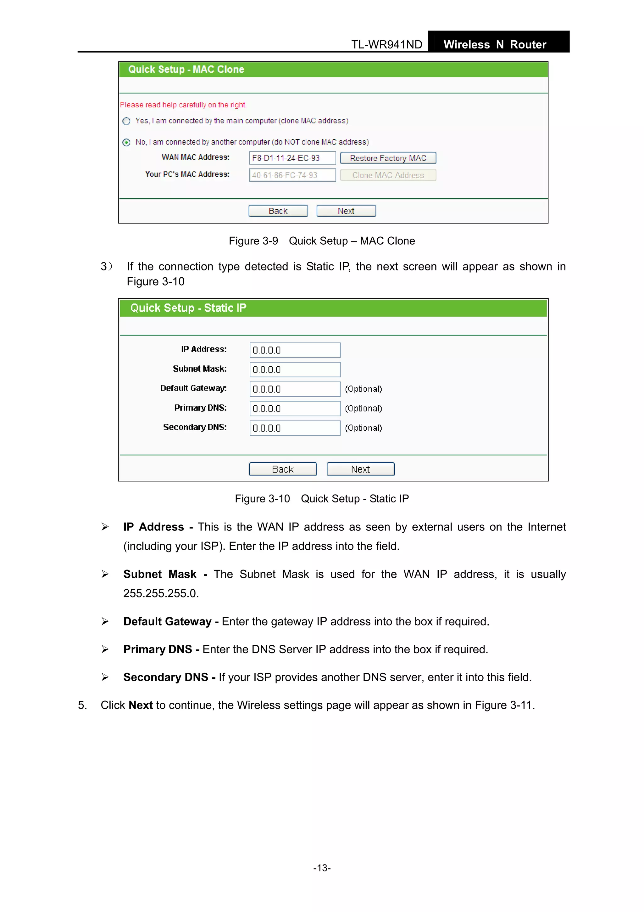 TL-WR941ND

Wireless N Router

Figure 3-9 Quick Setup – MAC Clone

3） If the connection type detected is Static IP, the next screen will appear as shown in
Figure 3-10

Figure 3-10 Quick Setup - Static IP

IP Address - This is the WAN IP address as seen by external users on the Internet
(including your ISP). Enter the IP address into the field.
Subnet Mask - The Subnet Mask is used for the WAN IP address, it is usually
255.255.255.0.
Default Gateway - Enter the gateway IP address into the box if required.
Primary DNS - Enter the DNS Server IP address into the box if required.
Secondary DNS - If your ISP provides another DNS server, enter it into this field.
5.

Click Next to continue, the Wireless settings page will appear as shown in Figure 3-11.

-13-

 