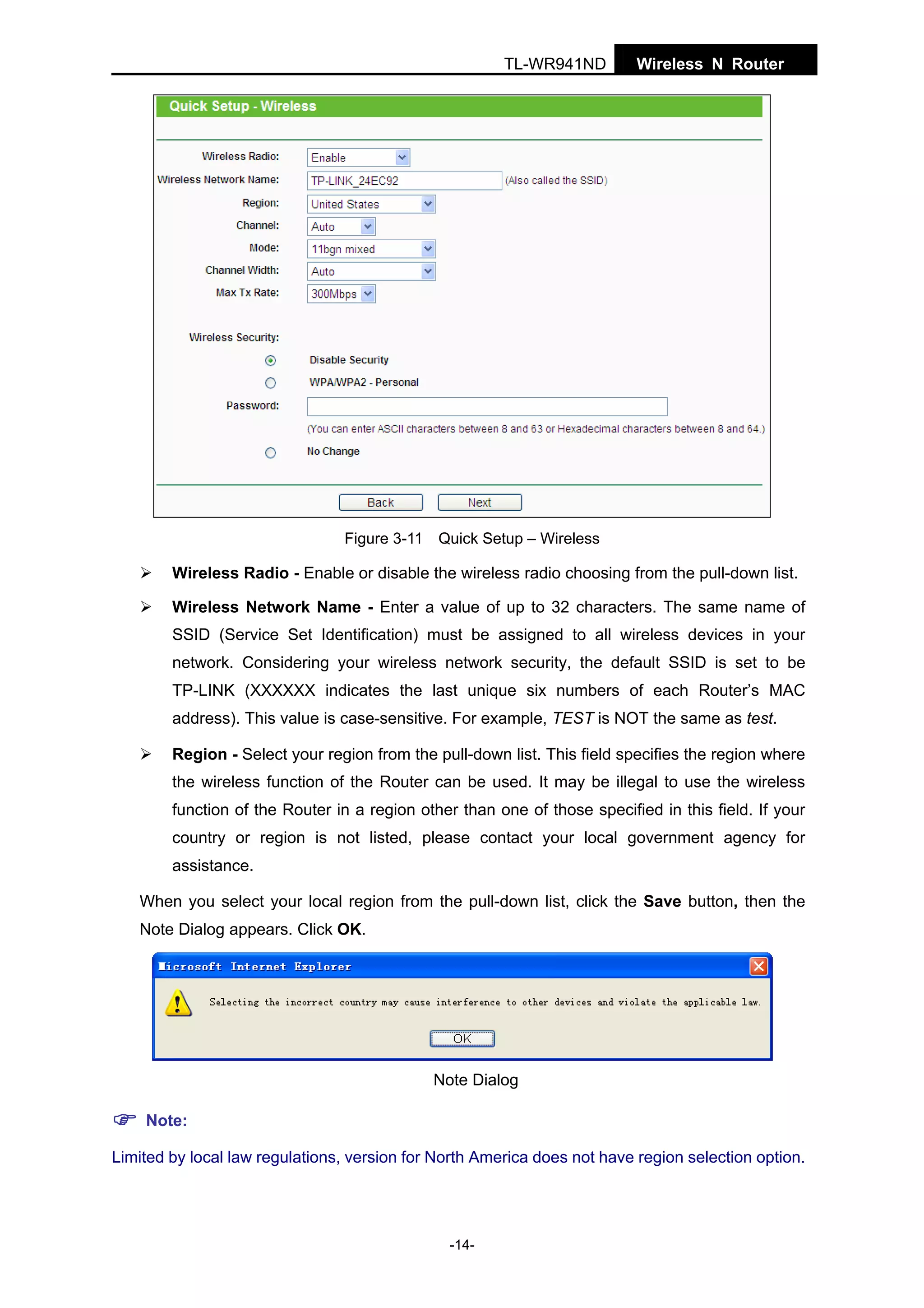 TL-WR941ND

Wireless N Router

Figure 3-11 Quick Setup – Wireless

Wireless Radio - Enable or disable the wireless radio choosing from the pull-down list.
Wireless Network Name - Enter a value of up to 32 characters. The same name of
SSID (Service Set Identification) must be assigned to all wireless devices in your
network. Considering your wireless network security, the default SSID is set to be
TP-LINK (XXXXXX indicates the last unique six numbers of each Router’s MAC
address). This value is case-sensitive. For example, TEST is NOT the same as test.
Region - Select your region from the pull-down list. This field specifies the region where
the wireless function of the Router can be used. It may be illegal to use the wireless
function of the Router in a region other than one of those specified in this field. If your
country or region is not listed, please contact your local government agency for
assistance.
When you select your local region from the pull-down list, click the Save button, then the
Note Dialog appears. Click OK.

Note Dialog
Note:
Limited by local law regulations, version for North America does not have region selection option.

-14-

 