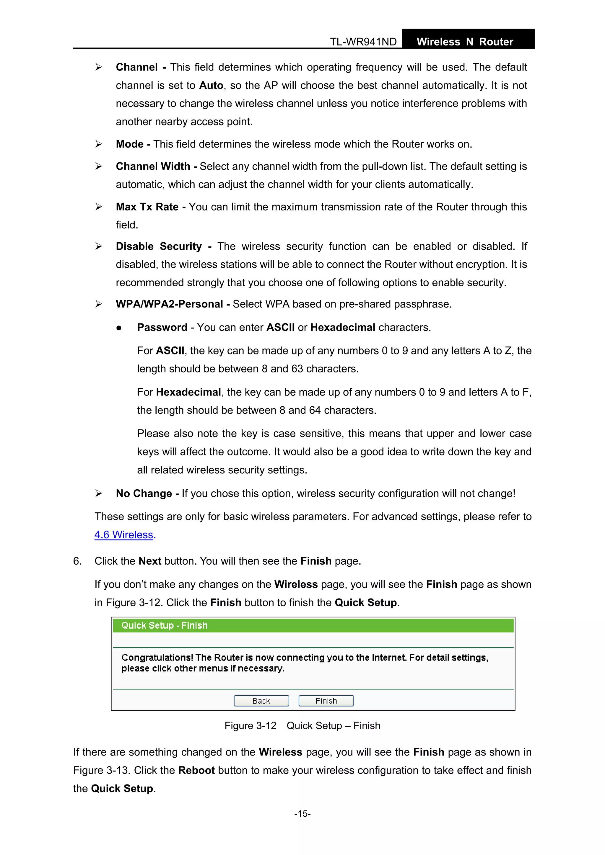 TL-WR941ND

Wireless N Router

Channel - This field determines which operating frequency will be used. The default
channel is set to Auto, so the AP will choose the best channel automatically. It is not
necessary to change the wireless channel unless you notice interference problems with
another nearby access point.
Mode - This field determines the wireless mode which the Router works on.
Channel Width - Select any channel width from the pull-down list. The default setting is
automatic, which can adjust the channel width for your clients automatically.
Max Tx Rate - You can limit the maximum transmission rate of the Router through this
field.
Disable Security - The wireless security function can be enabled or disabled. If
disabled, the wireless stations will be able to connect the Router without encryption. It is
recommended strongly that you choose one of following options to enable security.
WPA/WPA2-Personal - Select WPA based on pre-shared passphrase.
Password - You can enter ASCII or Hexadecimal characters.
For ASCII, the key can be made up of any numbers 0 to 9 and any letters A to Z, the
length should be between 8 and 63 characters.
For Hexadecimal, the key can be made up of any numbers 0 to 9 and letters A to F,
the length should be between 8 and 64 characters.
Please also note the key is case sensitive, this means that upper and lower case
keys will affect the outcome. It would also be a good idea to write down the key and
all related wireless security settings.
No Change - If you chose this option, wireless security configuration will not change!
These settings are only for basic wireless parameters. For advanced settings, please refer to
4.6 Wireless.
6.

Click the Next button. You will then see the Finish page.
If you don’t make any changes on the Wireless page, you will see the Finish page as shown
in Figure 3-12. Click the Finish button to finish the Quick Setup.

Figure 3-12 Quick Setup – Finish

If there are something changed on the Wireless page, you will see the Finish page as shown in
Figure 3-13. Click the Reboot button to make your wireless configuration to take effect and finish
the Quick Setup.
-15-

 