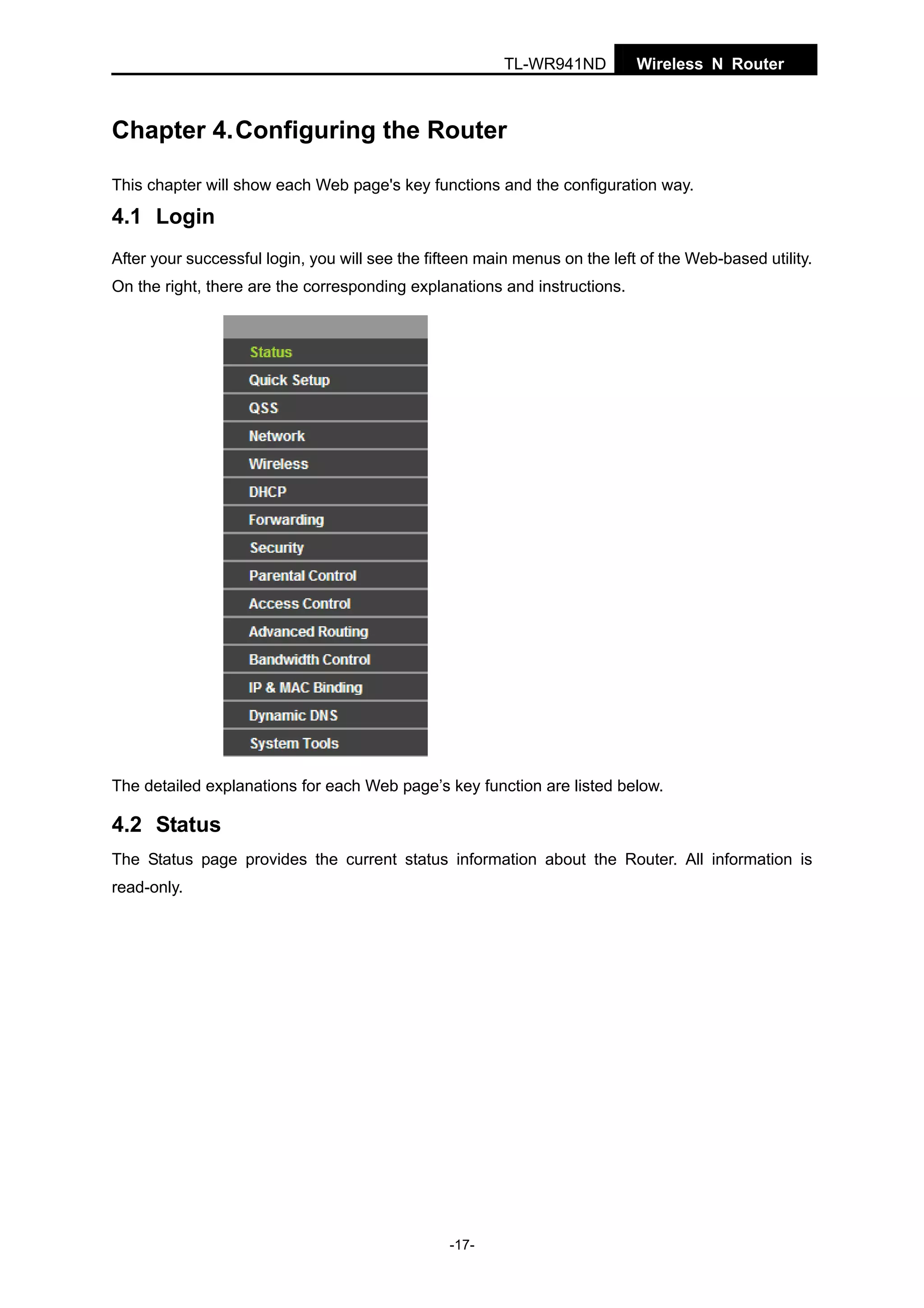 TL-WR941ND

Wireless N Router

Chapter 4. Configuring the Router
This chapter will show each Web page's key functions and the configuration way.

4.1 Login
After your successful login, you will see the fifteen main menus on the left of the Web-based utility.
On the right, there are the corresponding explanations and instructions.

The detailed explanations for each Web page’s key function are listed below.

4.2 Status
The Status page provides the current status information about the Router. All information is
read-only.

-17-

 