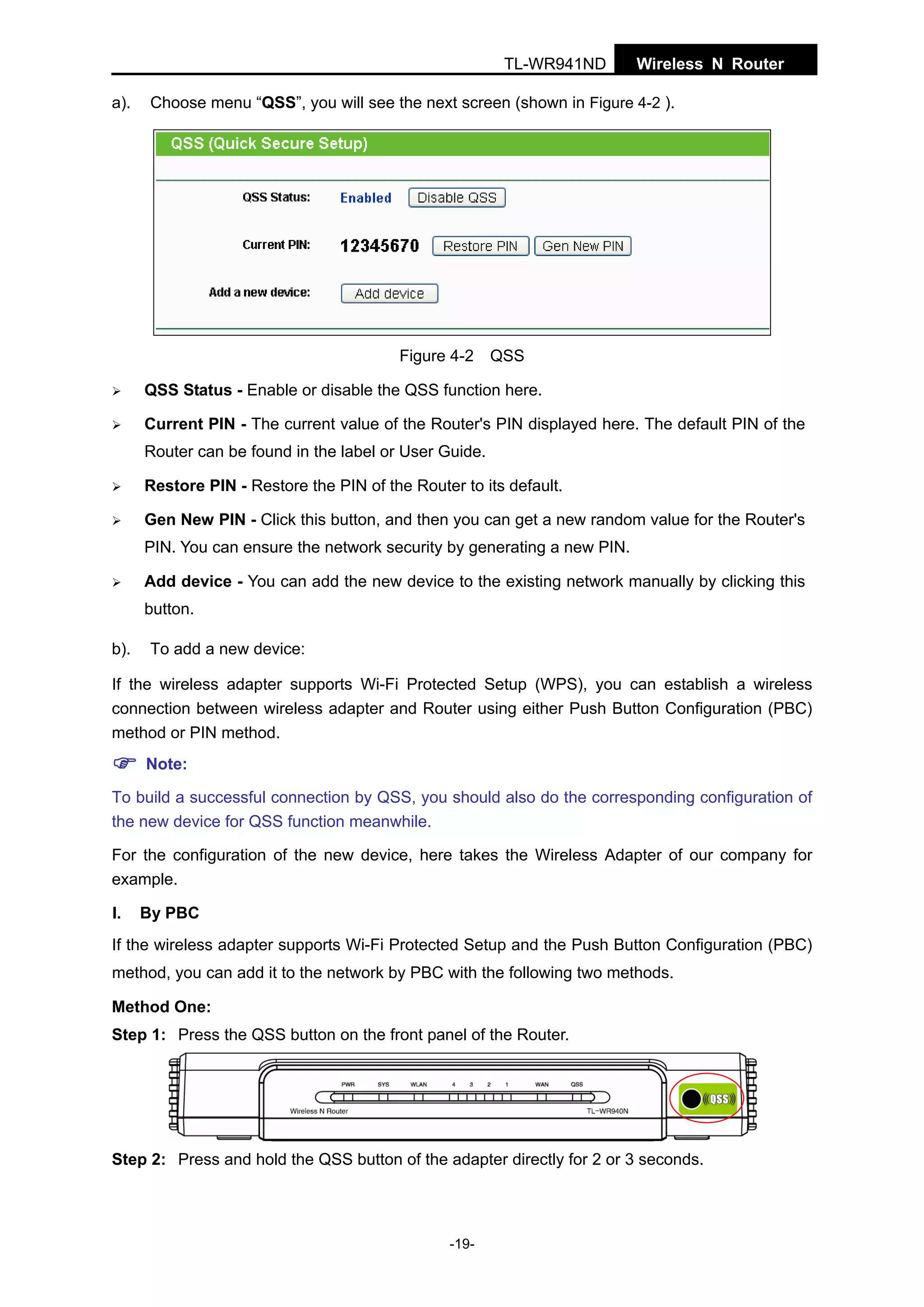 TL-WR941ND
a).

Wireless N Router

Choose menu “QSS”, you will see the next screen (shown in Figure 4-2 ).

Figure 4-2

QSS

QSS Status - Enable or disable the QSS function here.
Current PIN - The current value of the Router's PIN displayed here. The default PIN of the
Router can be found in the label or User Guide.
Restore PIN - Restore the PIN of the Router to its default.
Gen New PIN - Click this button, and then you can get a new random value for the Router's
PIN. You can ensure the network security by generating a new PIN.
Add device - You can add the new device to the existing network manually by clicking this
button.
b).

To add a new device:

If the wireless adapter supports Wi-Fi Protected Setup (WPS), you can establish a wireless
connection between wireless adapter and Router using either Push Button Configuration (PBC)
method or PIN method.
Note:
To build a successful connection by QSS, you should also do the corresponding configuration of
the new device for QSS function meanwhile.
For the configuration of the new device, here takes the Wireless Adapter of our company for
example.
I.

By PBC

If the wireless adapter supports Wi-Fi Protected Setup and the Push Button Configuration (PBC)
method, you can add it to the network by PBC with the following two methods.
Method One:
Step 1: Press the QSS button on the front panel of the Router.

Step 2: Press and hold the QSS button of the adapter directly for 2 or 3 seconds.

-19-

 