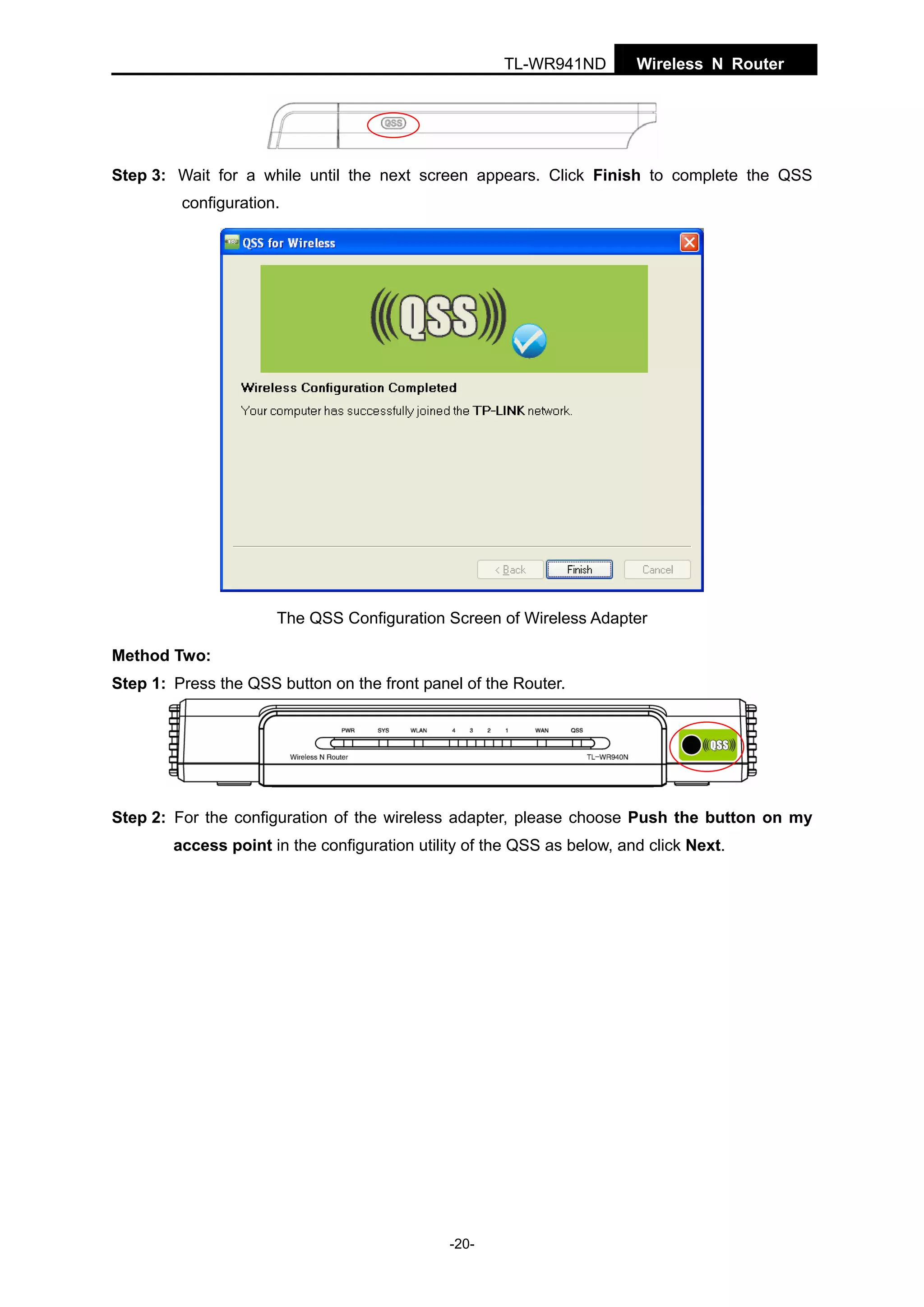 TL-WR941ND

Wireless N Router

Step 3: Wait for a while until the next screen appears. Click Finish to complete the QSS
configuration.

The QSS Configuration Screen of Wireless Adapter
Method Two:
Step 1: Press the QSS button on the front panel of the Router.

Step 2: For the configuration of the wireless adapter, please choose Push the button on my
access point in the configuration utility of the QSS as below, and click Next.

-20-

 