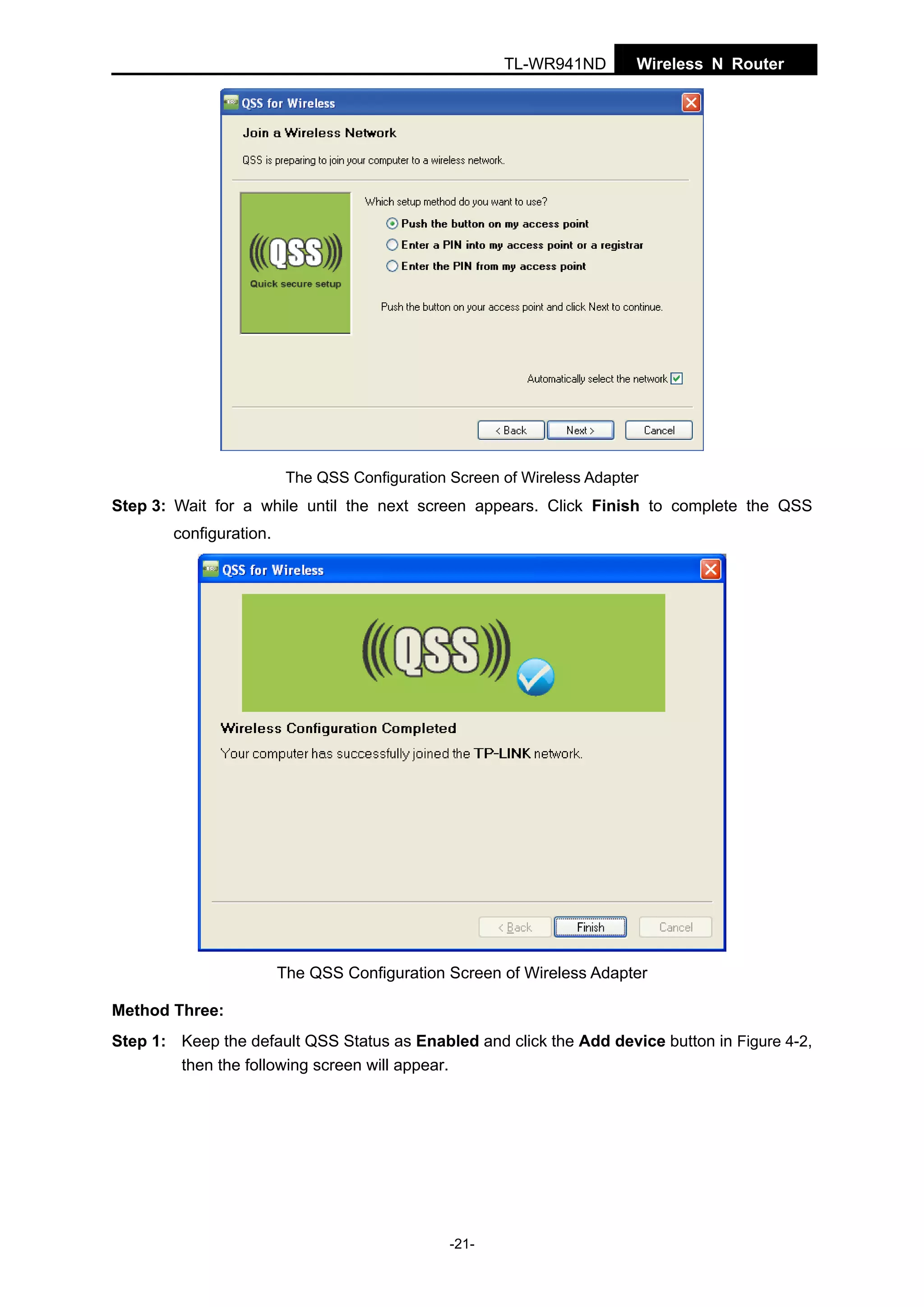 TL-WR941ND

Wireless N Router

The QSS Configuration Screen of Wireless Adapter

Step 3: Wait for a while until the next screen appears. Click Finish to complete the QSS
configuration.

The QSS Configuration Screen of Wireless Adapter
Method Three:
Step 1: Keep the default QSS Status as Enabled and click the Add device button in Figure 4-2,
then the following screen will appear.

-21-

 