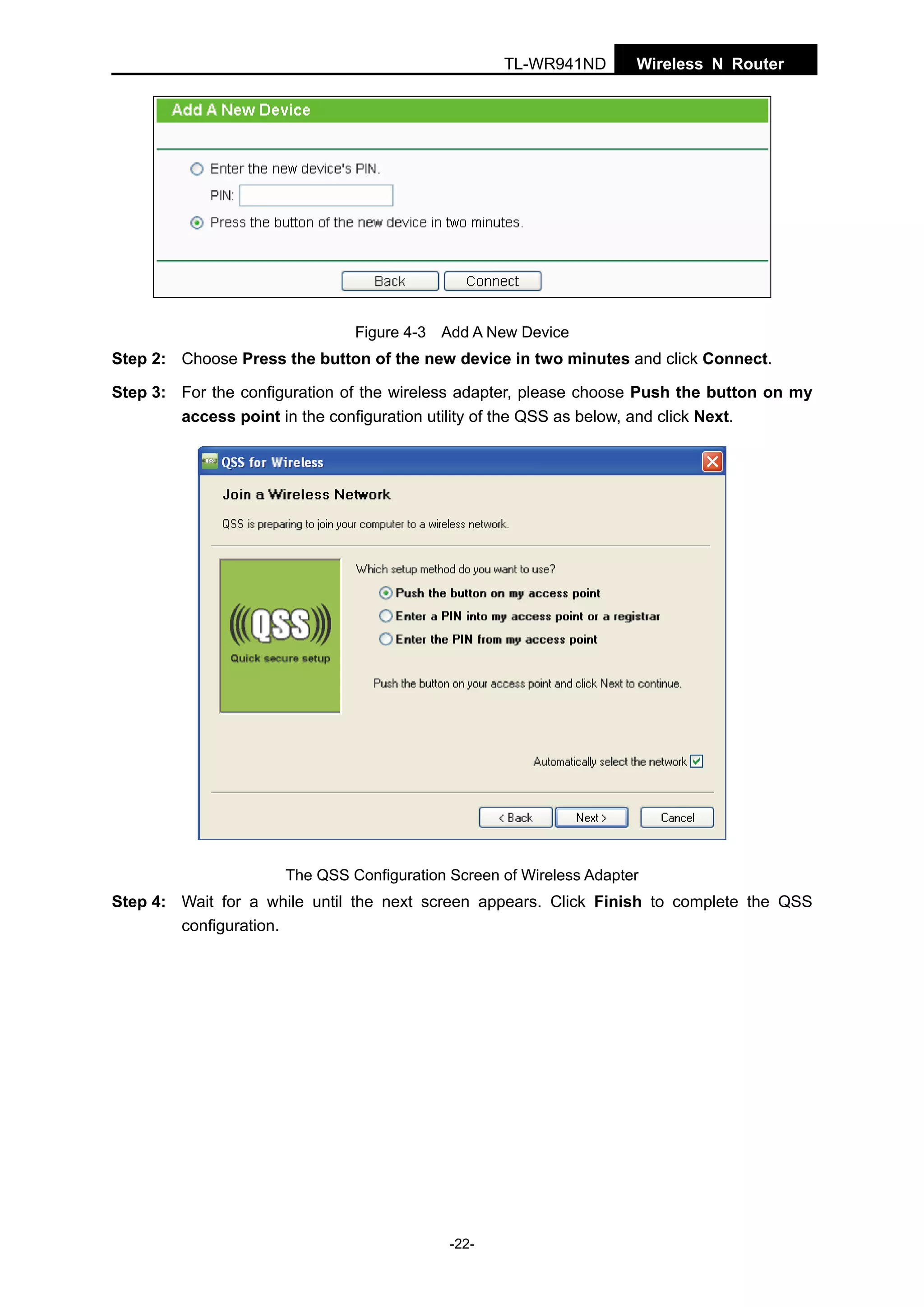TL-WR941ND

Wireless N Router

Figure 4-3 Add A New Device

Step 2: Choose Press the button of the new device in two minutes and click Connect.
Step 3: For the configuration of the wireless adapter, please choose Push the button on my
access point in the configuration utility of the QSS as below, and click Next.

The QSS Configuration Screen of Wireless Adapter

Step 4: Wait for a while until the next screen appears. Click Finish to complete the QSS
configuration.

-22-

 