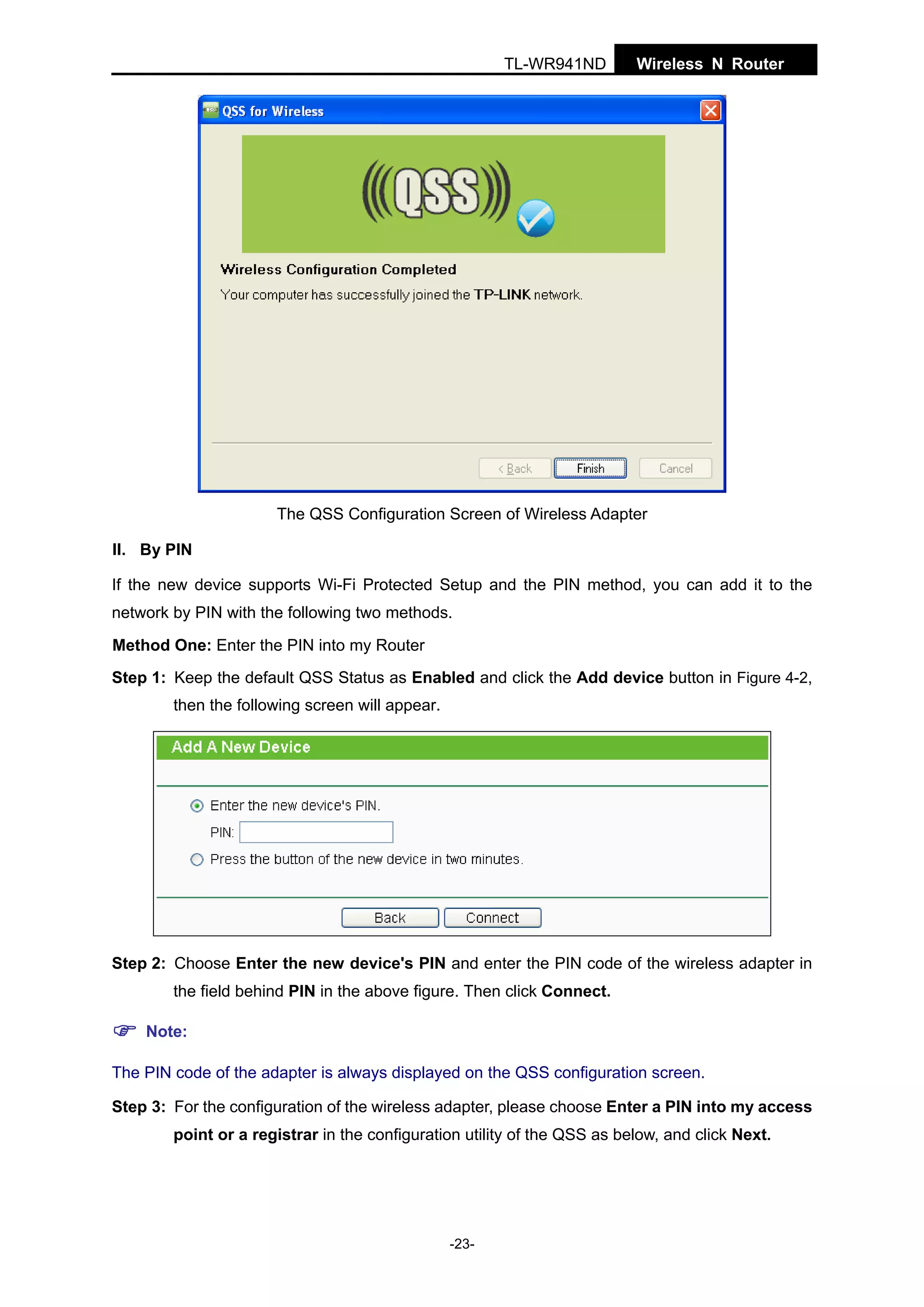 TL-WR941ND

Wireless N Router

The QSS Configuration Screen of Wireless Adapter
II. By PIN
If the new device supports Wi-Fi Protected Setup and the PIN method, you can add it to the
network by PIN with the following two methods.
Method One: Enter the PIN into my Router
Step 1: Keep the default QSS Status as Enabled and click the Add device button in Figure 4-2,
then the following screen will appear.

Step 2: Choose Enter the new device's PIN and enter the PIN code of the wireless adapter in
the field behind PIN in the above figure. Then click Connect.
Note:
The PIN code of the adapter is always displayed on the QSS configuration screen.
Step 3: For the configuration of the wireless adapter, please choose Enter a PIN into my access
point or a registrar in the configuration utility of the QSS as below, and click Next.

-23-

 