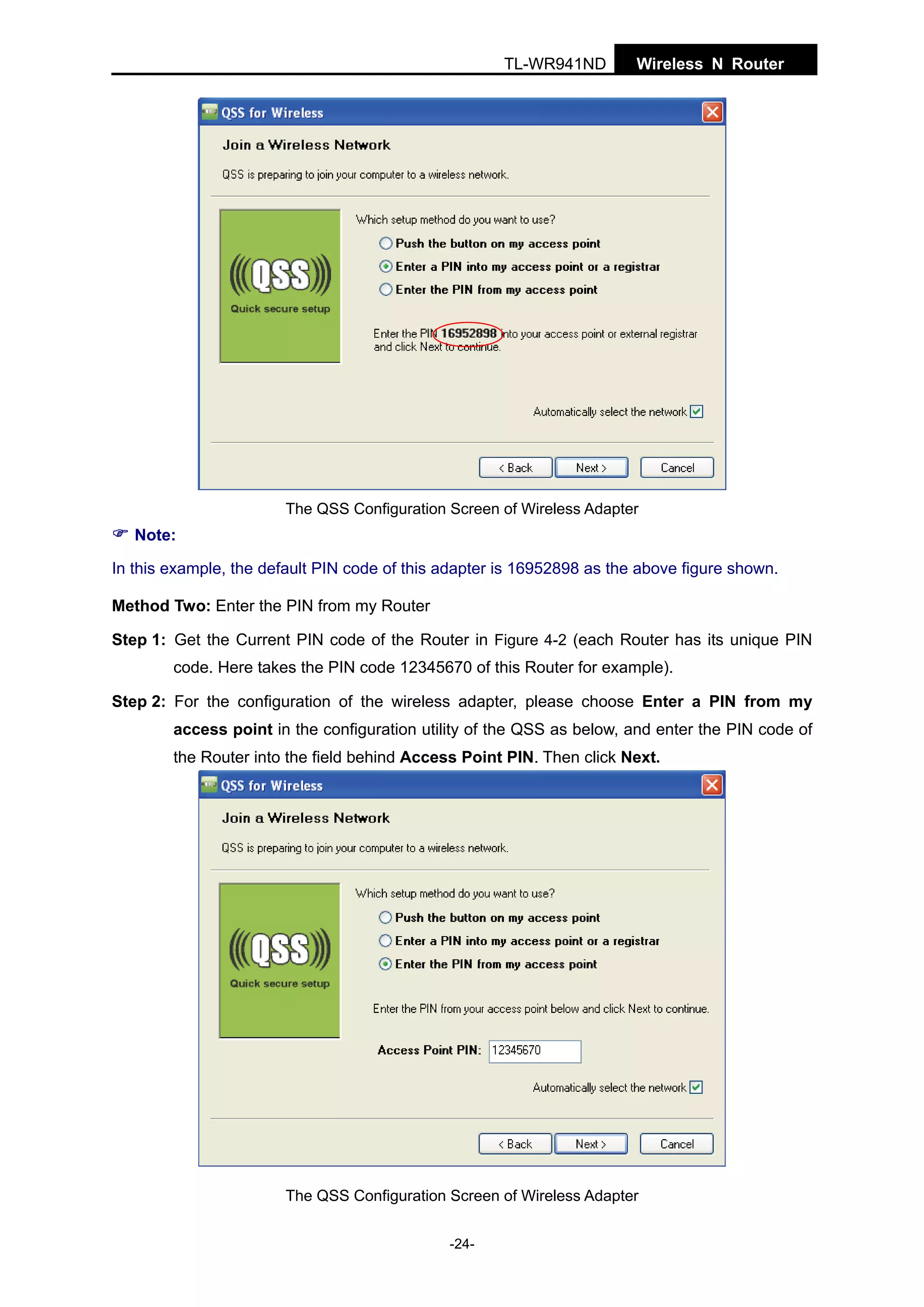 TL-WR941ND

Wireless N Router

The QSS Configuration Screen of Wireless Adapter

Note:
In this example, the default PIN code of this adapter is 16952898 as the above figure shown.
Method Two: Enter the PIN from my Router
Step 1: Get the Current PIN code of the Router in Figure 4-2 (each Router has its unique PIN
code. Here takes the PIN code 12345670 of this Router for example).
Step 2: For the configuration of the wireless adapter, please choose Enter a PIN from my
access point in the configuration utility of the QSS as below, and enter the PIN code of
the Router into the field behind Access Point PIN. Then click Next.

The QSS Configuration Screen of Wireless Adapter
-24-

 