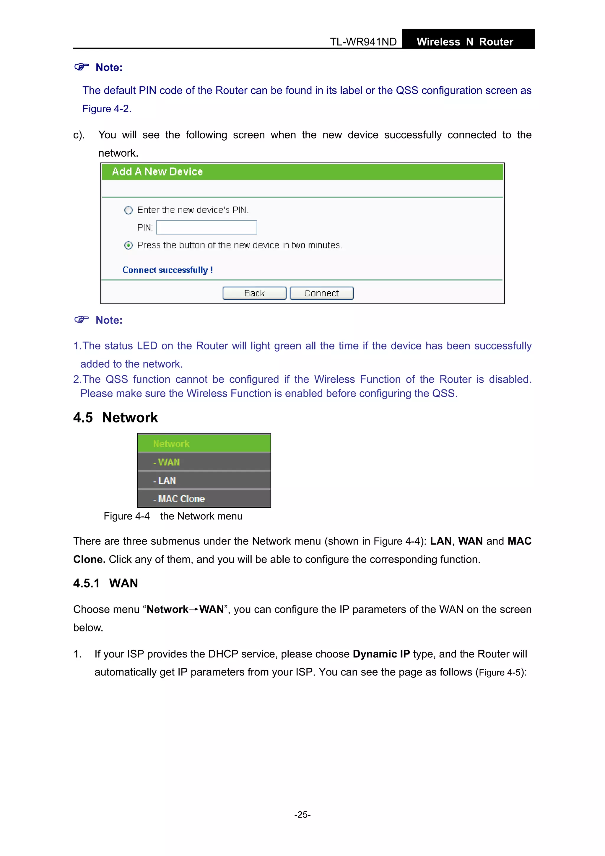 TL-WR941ND

Wireless N Router

Note:
The default PIN code of the Router can be found in its label or the QSS configuration screen as
Figure 4-2.

c).

You will see the following screen when the new device successfully connected to the
network.

Note:
1.The status LED on the Router will light green all the time if the device has been successfully
added to the network.
2.The QSS function cannot be configured if the Wireless Function of the Router is disabled.
Please make sure the Wireless Function is enabled before configuring the QSS.

4.5 Network

Figure 4-4 the Network menu

There are three submenus under the Network menu (shown in Figure 4-4): LAN, WAN and MAC
Clone. Click any of them, and you will be able to configure the corresponding function.

4.5.1 WAN
Choose menu “Network→WAN”, you can configure the IP parameters of the WAN on the screen
below.
1.

If your ISP provides the DHCP service, please choose Dynamic IP type, and the Router will
automatically get IP parameters from your ISP. You can see the page as follows (Figure 4-5):

-25-

 