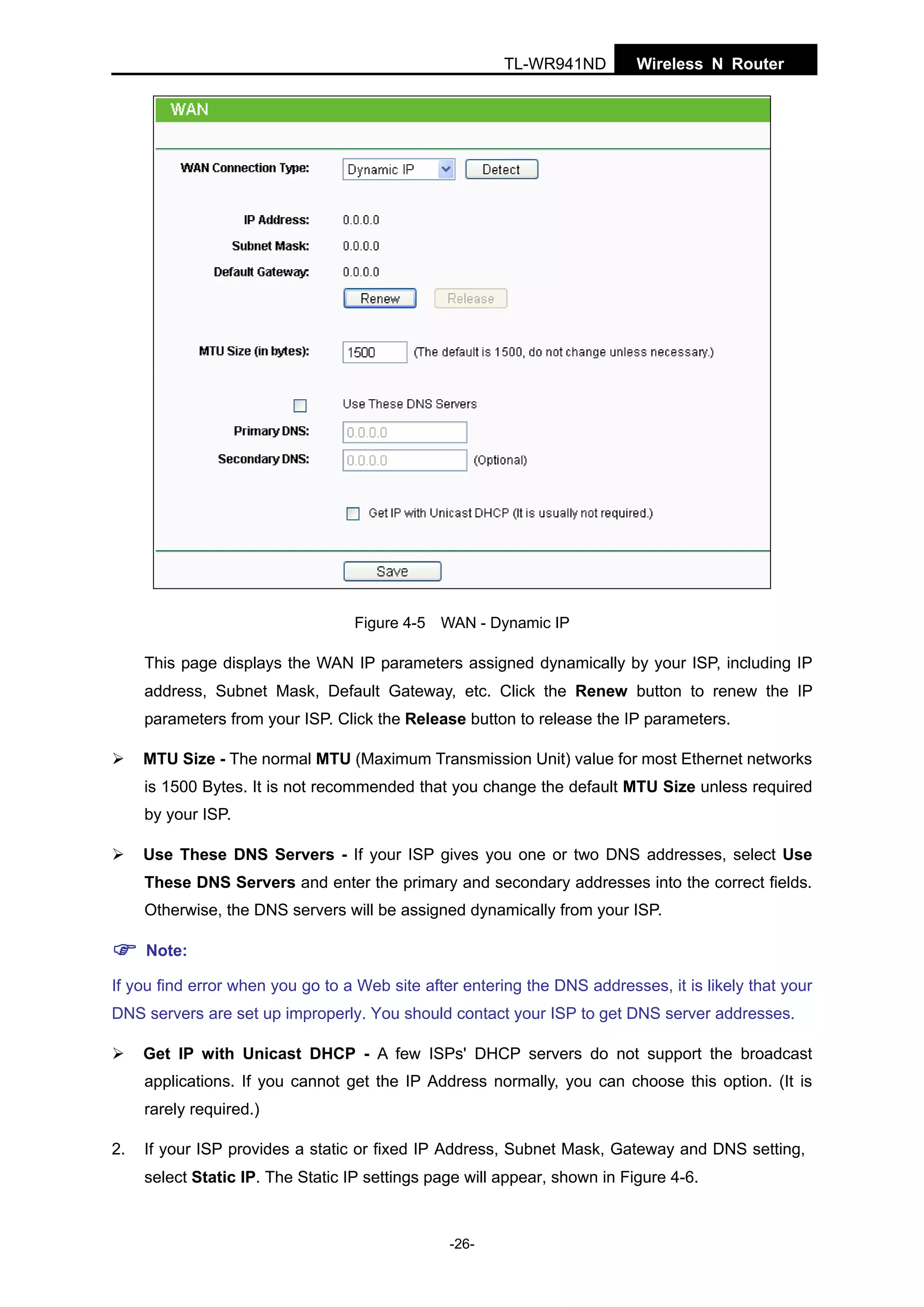 TL-WR941ND

Wireless N Router

Figure 4-5 WAN - Dynamic IP

This page displays the WAN IP parameters assigned dynamically by your ISP, including IP
address, Subnet Mask, Default Gateway, etc. Click the Renew button to renew the IP
parameters from your ISP. Click the Release button to release the IP parameters.
MTU Size - The normal MTU (Maximum Transmission Unit) value for most Ethernet networks
is 1500 Bytes. It is not recommended that you change the default MTU Size unless required
by your ISP.
Use These DNS Servers - If your ISP gives you one or two DNS addresses, select Use
These DNS Servers and enter the primary and secondary addresses into the correct fields.
Otherwise, the DNS servers will be assigned dynamically from your ISP.
Note:
If you find error when you go to a Web site after entering the DNS addresses, it is likely that your
DNS servers are set up improperly. You should contact your ISP to get DNS server addresses.
Get IP with Unicast DHCP - A few ISPs' DHCP servers do not support the broadcast
applications. If you cannot get the IP Address normally, you can choose this option. (It is
rarely required.)
2.

If your ISP provides a static or fixed IP Address, Subnet Mask, Gateway and DNS setting,
select Static IP. The Static IP settings page will appear, shown in Figure 4-6.

-26-

 