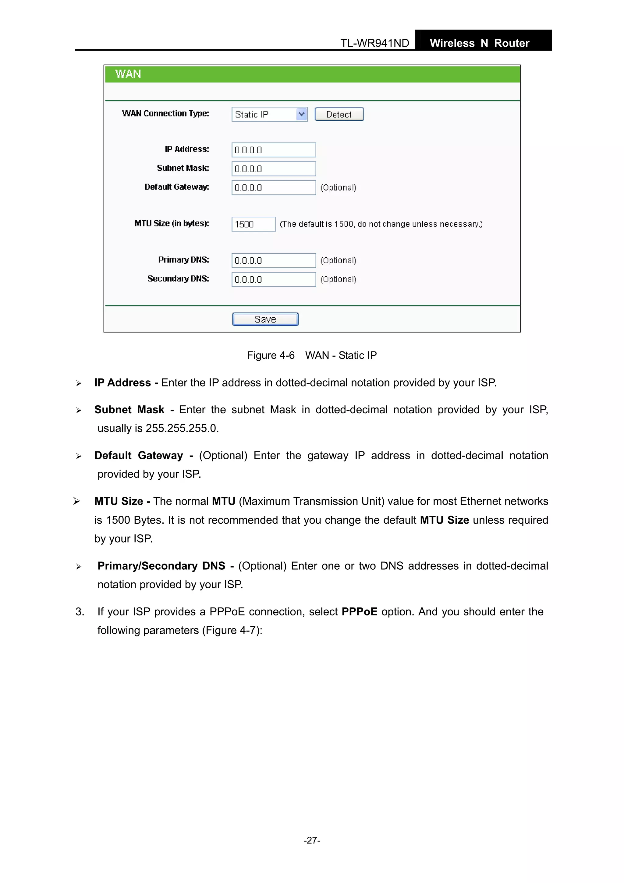 TL-WR941ND

Wireless N Router

Figure 4-6 WAN - Static IP

IP Address - Enter the IP address in dotted-decimal notation provided by your ISP.
Subnet Mask - Enter the subnet Mask in dotted-decimal notation provided by your ISP,
usually is 255.255.255.0.
Default Gateway - (Optional) Enter the gateway IP address in dotted-decimal notation
provided by your ISP.
MTU Size - The normal MTU (Maximum Transmission Unit) value for most Ethernet networks
is 1500 Bytes. It is not recommended that you change the default MTU Size unless required
by your ISP.
Primary/Secondary DNS - (Optional) Enter one or two DNS addresses in dotted-decimal
notation provided by your ISP.
3.

If your ISP provides a PPPoE connection, select PPPoE option. And you should enter the
following parameters (Figure 4-7):

-27-

 
