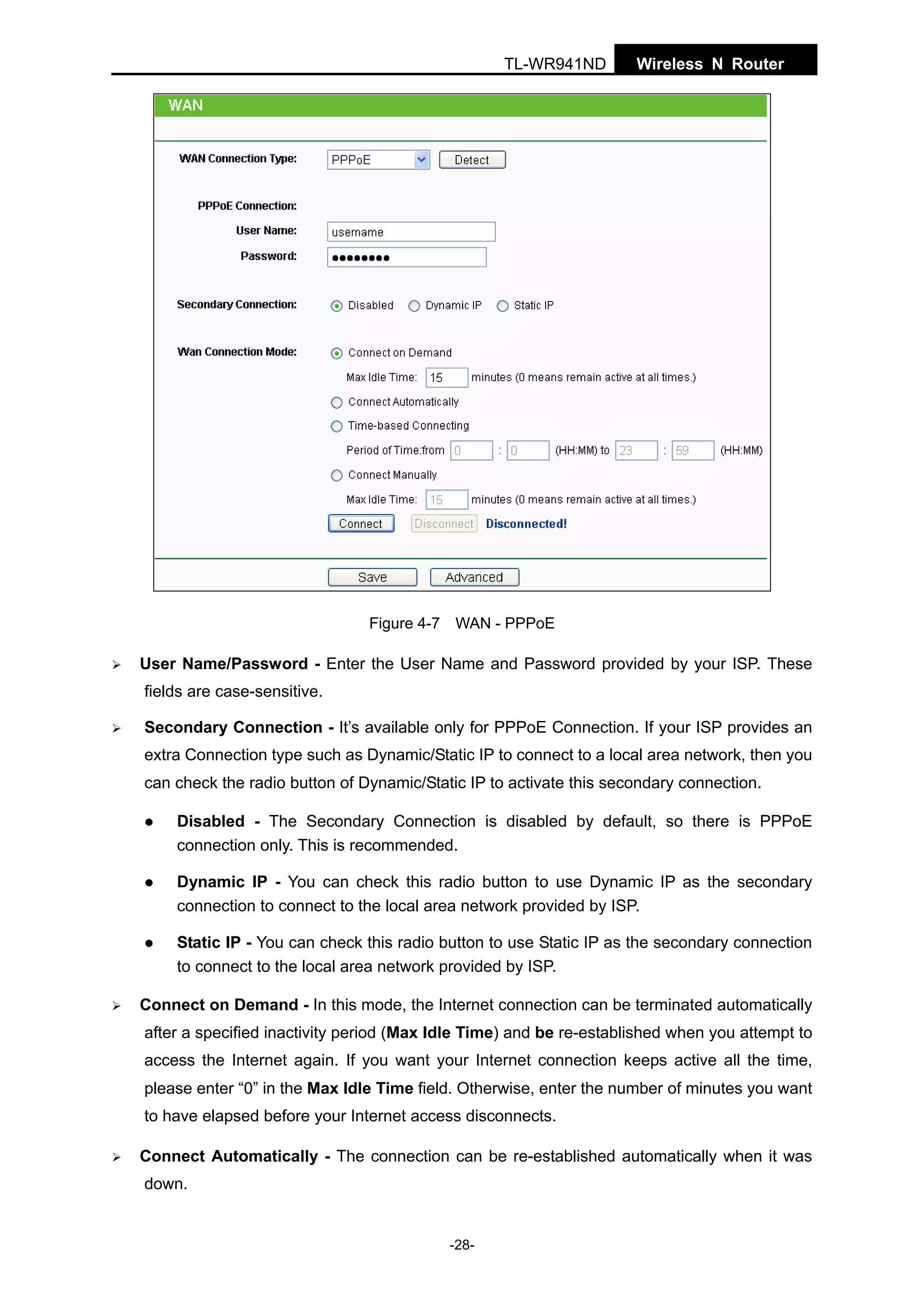 TL-WR941ND

Wireless N Router

Figure 4-7 WAN - PPPoE

User Name/Password - Enter the User Name and Password provided by your ISP. These
fields are case-sensitive.
Secondary Connection - It’s available only for PPPoE Connection. If your ISP provides an
extra Connection type such as Dynamic/Static IP to connect to a local area network, then you
can check the radio button of Dynamic/Static IP to activate this secondary connection.
Disabled - The Secondary Connection is disabled by default, so there is PPPoE
connection only. This is recommended.
Dynamic IP - You can check this radio button to use Dynamic IP as the secondary
connection to connect to the local area network provided by ISP.
Static IP - You can check this radio button to use Static IP as the secondary connection
to connect to the local area network provided by ISP.
Connect on Demand - In this mode, the Internet connection can be terminated automatically
after a specified inactivity period (Max Idle Time) and be re-established when you attempt to
access the Internet again. If you want your Internet connection keeps active all the time,
please enter “0” in the Max Idle Time field. Otherwise, enter the number of minutes you want
to have elapsed before your Internet access disconnects.
Connect Automatically - The connection can be re-established automatically when it was
down.

-28-

 