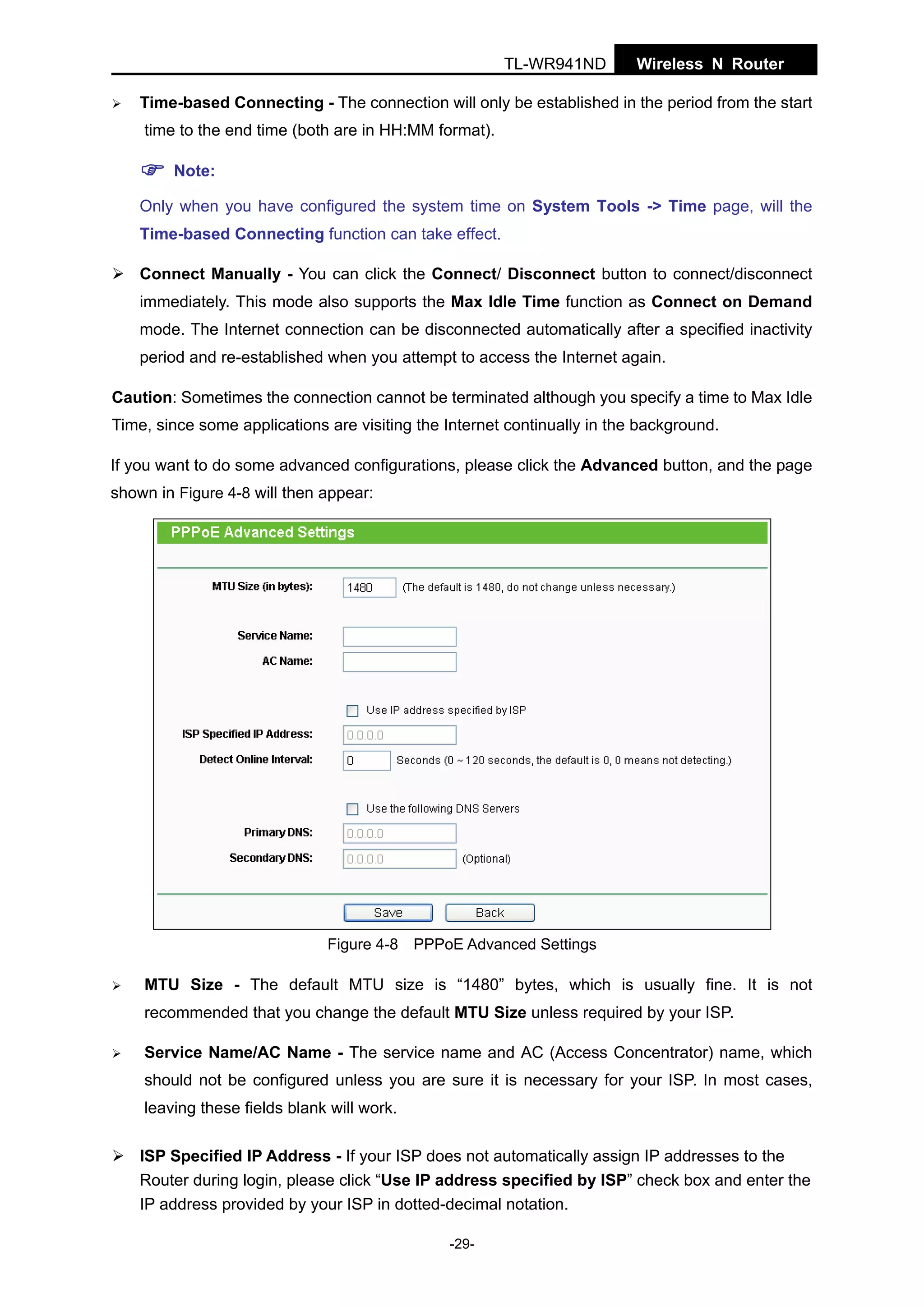 TL-WR941ND

Wireless N Router

Time-based Connecting - The connection will only be established in the period from the start
time to the end time (both are in HH:MM format).
Note:
Only when you have configured the system time on System Tools -> Time page, will the
Time-based Connecting function can take effect.
Connect Manually - You can click the Connect/ Disconnect button to connect/disconnect
immediately. This mode also supports the Max Idle Time function as Connect on Demand
mode. The Internet connection can be disconnected automatically after a specified inactivity
period and re-established when you attempt to access the Internet again.
Caution: Sometimes the connection cannot be terminated although you specify a time to Max Idle
Time, since some applications are visiting the Internet continually in the background.
If you want to do some advanced configurations, please click the Advanced button, and the page
shown in Figure 4-8 will then appear:

Figure 4-8 PPPoE Advanced Settings

MTU Size - The default MTU size is “1480” bytes, which is usually fine. It is not
recommended that you change the default MTU Size unless required by your ISP.
Service Name/AC Name - The service name and AC (Access Concentrator) name, which
should not be configured unless you are sure it is necessary for your ISP. In most cases,
leaving these fields blank will work.
ISP Specified IP Address - If your ISP does not automatically assign IP addresses to the
Router during login, please click “Use IP address specified by ISP” check box and enter the
IP address provided by your ISP in dotted-decimal notation.
-29-

 