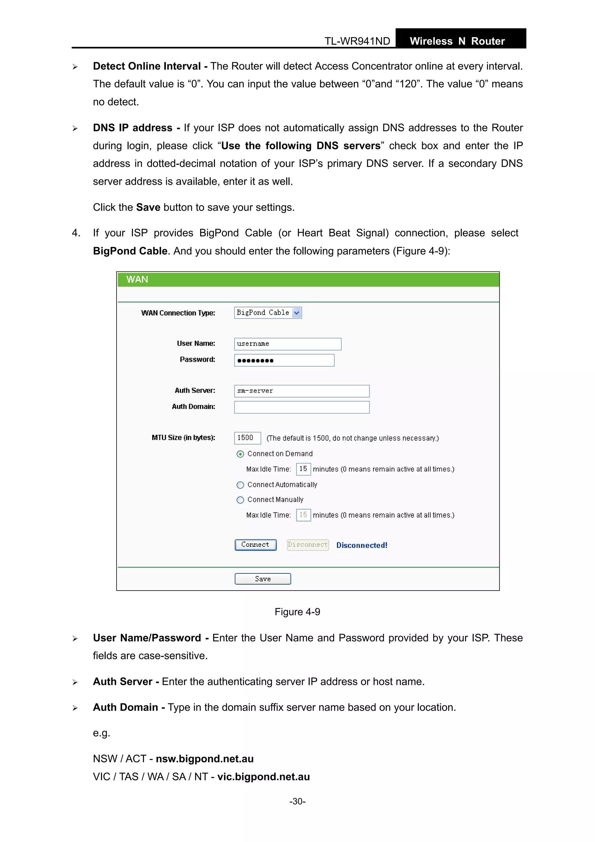 TL-WR941ND

Wireless N Router

Detect Online Interval - The Router will detect Access Concentrator online at every interval.
The default value is “0”. You can input the value between “0”and “120”. The value “0” means
no detect.
DNS IP address - If your ISP does not automatically assign DNS addresses to the Router
during login, please click “Use the following DNS servers” check box and enter the IP
address in dotted-decimal notation of your ISP’s primary DNS server. If a secondary DNS
server address is available, enter it as well.
Click the Save button to save your settings.
4.

If your ISP provides BigPond Cable (or Heart Beat Signal) connection, please select
BigPond Cable. And you should enter the following parameters (Figure 4-9):

Figure 4-9

User Name/Password - Enter the User Name and Password provided by your ISP. These
fields are case-sensitive.
Auth Server - Enter the authenticating server IP address or host name.
Auth Domain - Type in the domain suffix server name based on your location.
e.g.
NSW / ACT - nsw.bigpond.net.au
VIC / TAS / WA / SA / NT - vic.bigpond.net.au
-30-

 