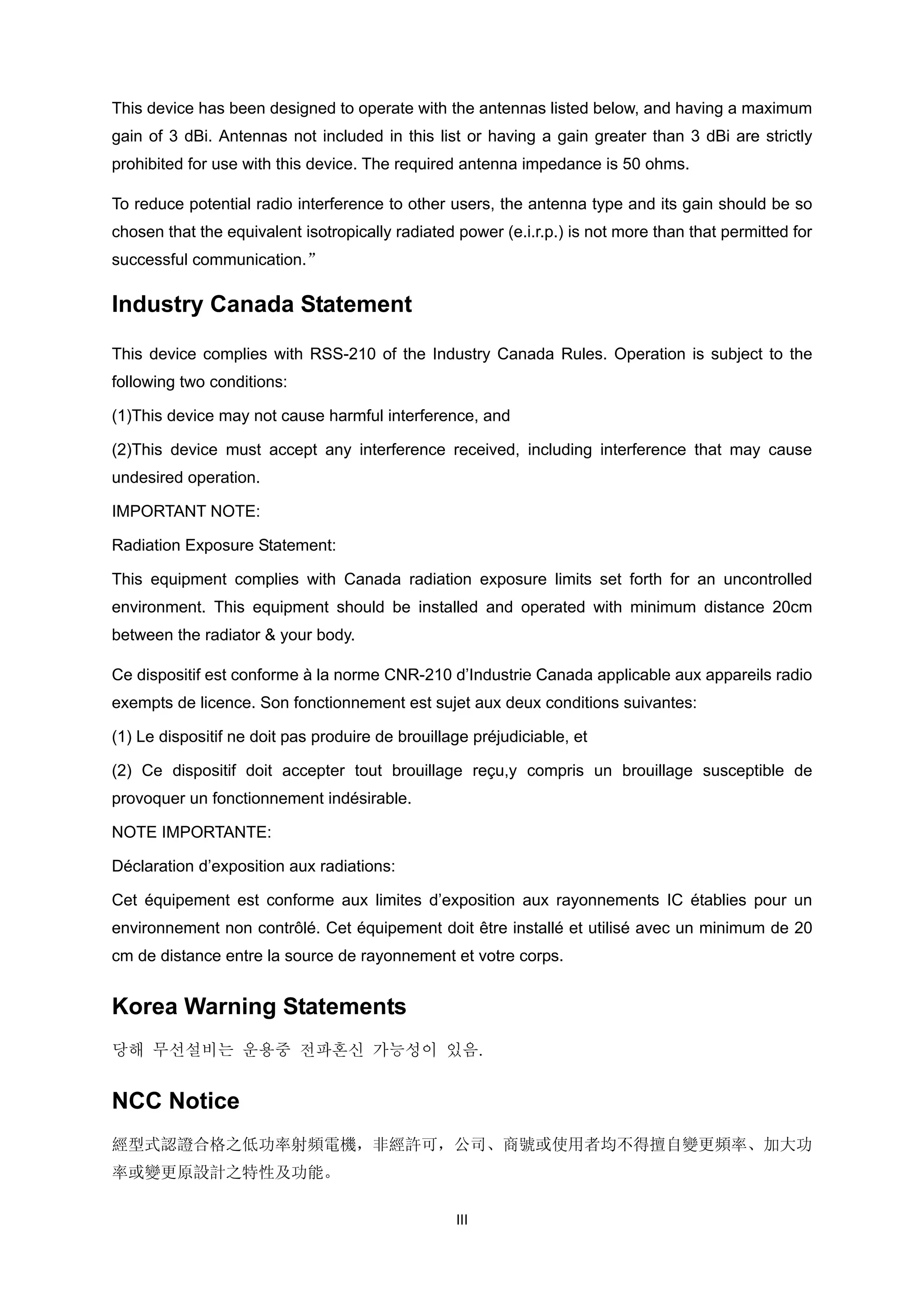 This device has been designed to operate with the antennas listed below, and having a maximum
gain of 3 dBi. Antennas not included in this list or having a gain greater than 3 dBi are strictly
prohibited for use with this device. The required antenna impedance is 50 ohms.
To reduce potential radio interference to other users, the antenna type and its gain should be so
chosen that the equivalent isotropically radiated power (e.i.r.p.) is not more than that permitted for
successful communication.”

Industry Canada Statement
This device complies with RSS-210 of the Industry Canada Rules. Operation is subject to the
following two conditions:
(1)This device may not cause harmful interference, and
(2)This device must accept any interference received, including interference that may cause
undesired operation.
IMPORTANT NOTE:
Radiation Exposure Statement:
This equipment complies with Canada radiation exposure limits set forth for an uncontrolled
environment. This equipment should be installed and operated with minimum distance 20cm
between the radiator & your body.
Ce dispositif est conforme à la norme CNR-210 d’Industrie Canada applicable aux appareils radio
exempts de licence. Son fonctionnement est sujet aux deux conditions suivantes:
(1) Le dispositif ne doit pas produire de brouillage préjudiciable, et
(2) Ce dispositif doit accepter tout brouillage reçu,y compris un brouillage susceptible de
provoquer un fonctionnement indésirable.
NOTE IMPORTANTE:
Déclaration d’exposition aux radiations:
Cet équipement est conforme aux limites d’exposition aux rayonnements IC établies pour un
environnement non contrôlé. Cet équipement doit être installé et utilisé avec un minimum de 20
cm de distance entre la source de rayonnement et votre corps.

Korea Warning Statements
당해 무선설비는 운용중 전파혼신 가능성이 있음.

NCC Notice
經型式認證合格之低功率射頻電機，非經許可，公司、商號或使用者均不得擅自變更頻率、加大功
率或變更原設計之特性及功能。
III

 