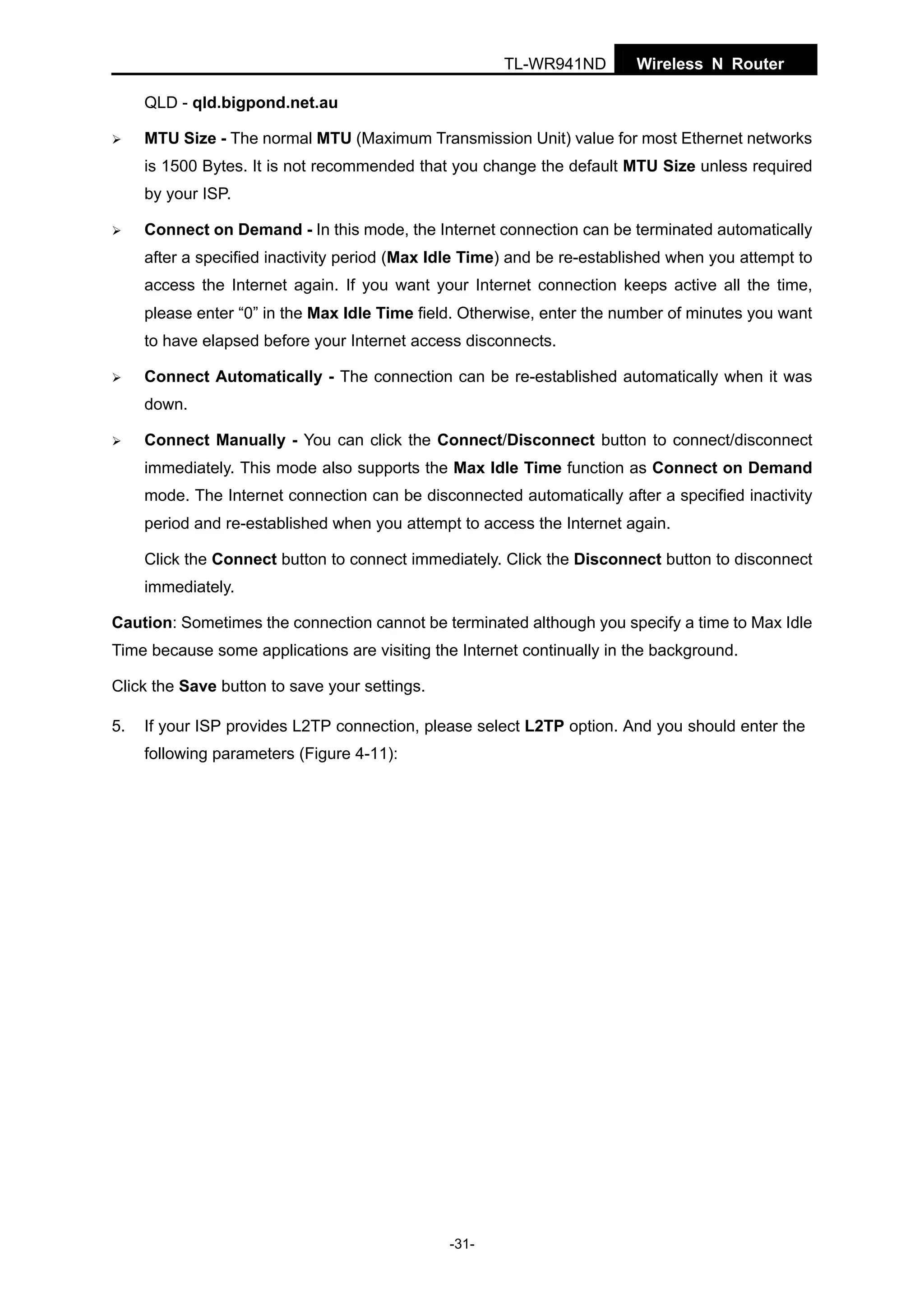 TL-WR941ND

Wireless N Router

QLD - qld.bigpond.net.au
MTU Size - The normal MTU (Maximum Transmission Unit) value for most Ethernet networks
is 1500 Bytes. It is not recommended that you change the default MTU Size unless required
by your ISP.
Connect on Demand - In this mode, the Internet connection can be terminated automatically
after a specified inactivity period (Max Idle Time) and be re-established when you attempt to
access the Internet again. If you want your Internet connection keeps active all the time,
please enter “0” in the Max Idle Time field. Otherwise, enter the number of minutes you want
to have elapsed before your Internet access disconnects.
Connect Automatically - The connection can be re-established automatically when it was
down.
Connect Manually - You can click the Connect/Disconnect button to connect/disconnect
immediately. This mode also supports the Max Idle Time function as Connect on Demand
mode. The Internet connection can be disconnected automatically after a specified inactivity
period and re-established when you attempt to access the Internet again.
Click the Connect button to connect immediately. Click the Disconnect button to disconnect
immediately.
Caution: Sometimes the connection cannot be terminated although you specify a time to Max Idle
Time because some applications are visiting the Internet continually in the background.
Click the Save button to save your settings.
5.

If your ISP provides L2TP connection, please select L2TP option. And you should enter the
following parameters (Figure 4-11):

-31-

 