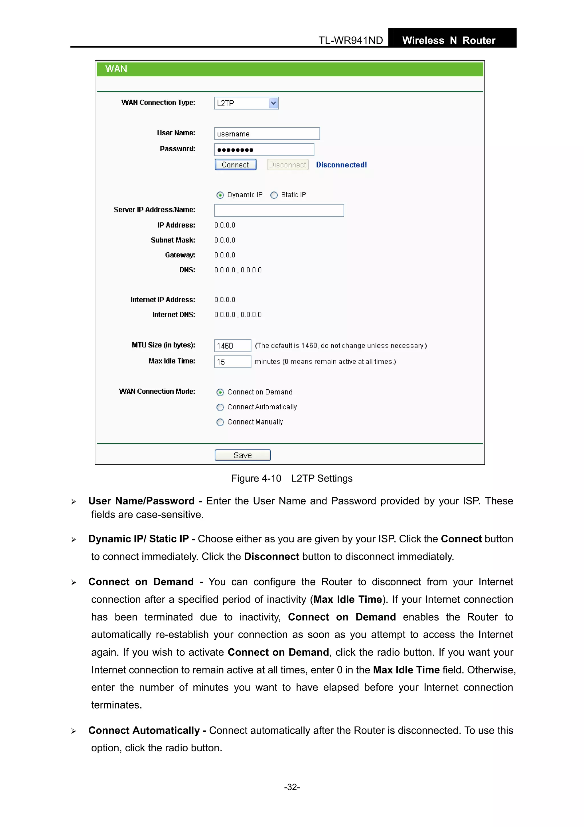 TL-WR941ND

Wireless N Router

Figure 4-10 L2TP Settings

User Name/Password - Enter the User Name and Password provided by your ISP. These
fields are case-sensitive.
Dynamic IP/ Static IP - Choose either as you are given by your ISP. Click the Connect button
to connect immediately. Click the Disconnect button to disconnect immediately.
Connect on Demand - You can configure the Router to disconnect from your Internet
connection after a specified period of inactivity (Max Idle Time). If your Internet connection
has been terminated due to inactivity, Connect on Demand enables the Router to
automatically re-establish your connection as soon as you attempt to access the Internet
again. If you wish to activate Connect on Demand, click the radio button. If you want your
Internet connection to remain active at all times, enter 0 in the Max Idle Time field. Otherwise,
enter the number of minutes you want to have elapsed before your Internet connection
terminates.
Connect Automatically - Connect automatically after the Router is disconnected. To use this
option, click the radio button.

-32-

 