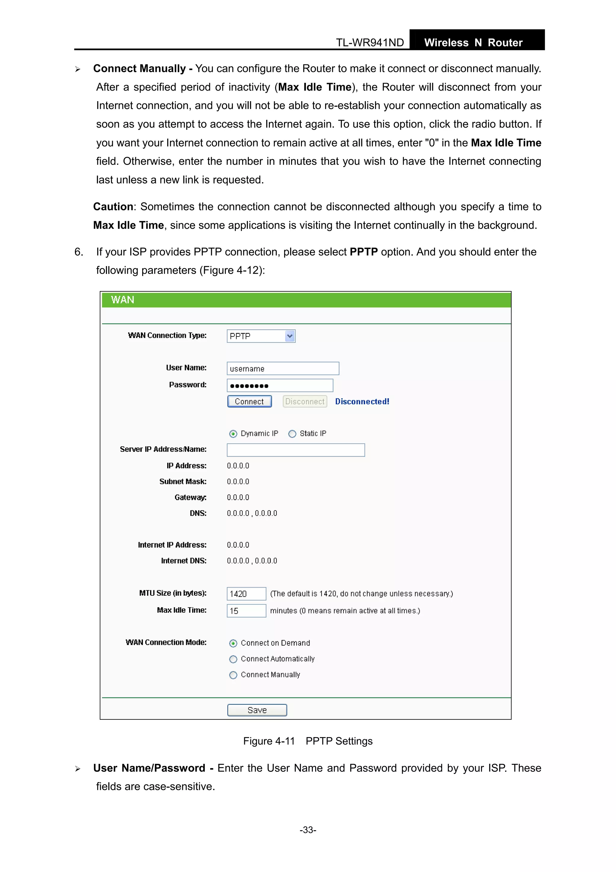 TL-WR941ND

Wireless N Router

Connect Manually - You can configure the Router to make it connect or disconnect manually.
After a specified period of inactivity (Max Idle Time), the Router will disconnect from your
Internet connection, and you will not be able to re-establish your connection automatically as
soon as you attempt to access the Internet again. To use this option, click the radio button. If
you want your Internet connection to remain active at all times, enter "0" in the Max Idle Time
field. Otherwise, enter the number in minutes that you wish to have the Internet connecting
last unless a new link is requested.
Caution: Sometimes the connection cannot be disconnected although you specify a time to
Max Idle Time, since some applications is visiting the Internet continually in the background.
6.

If your ISP provides PPTP connection, please select PPTP option. And you should enter the
following parameters (Figure 4-12):

Figure 4-11 PPTP Settings

User Name/Password - Enter the User Name and Password provided by your ISP. These
fields are case-sensitive.

-33-

 