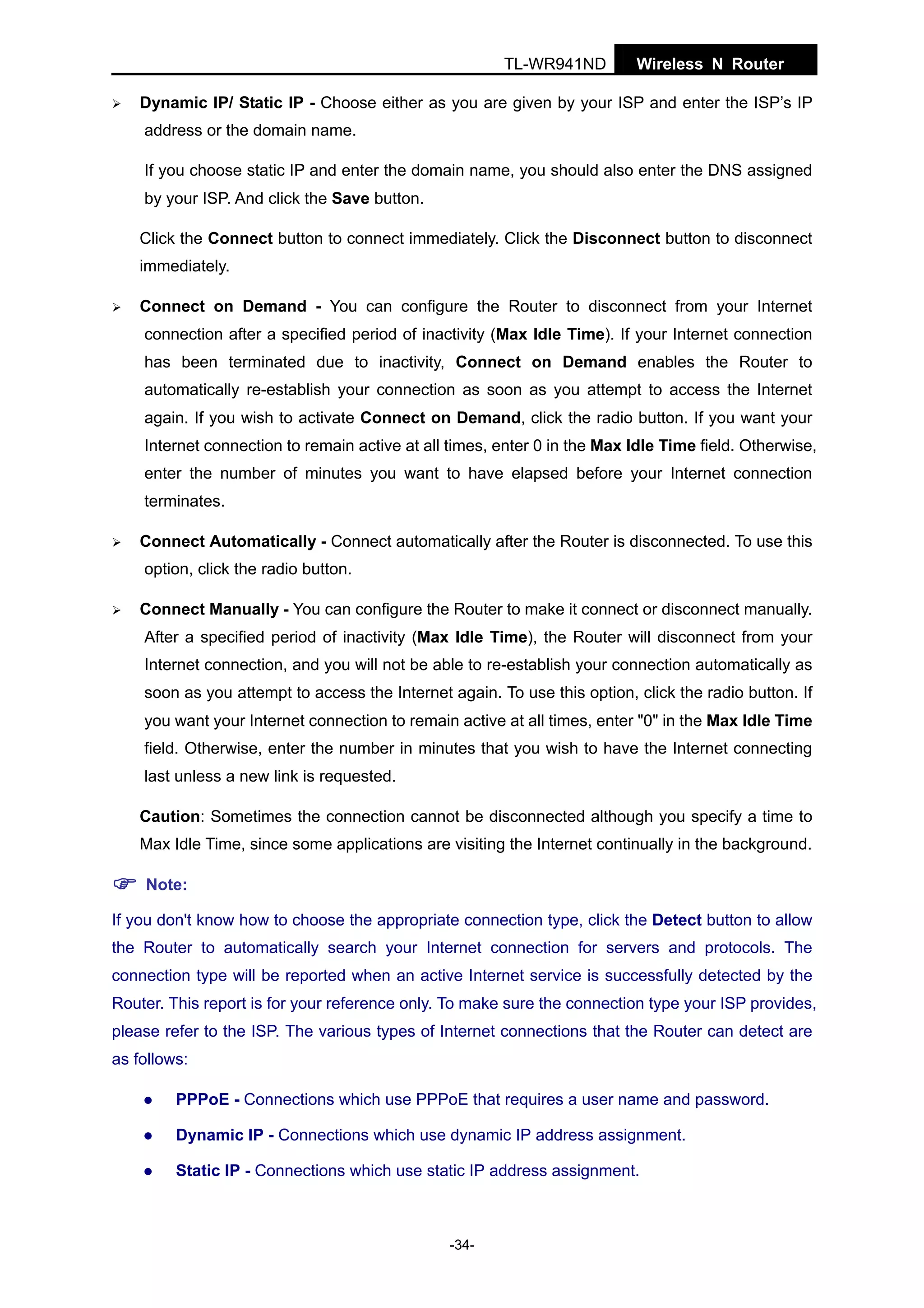 TL-WR941ND

Wireless N Router

Dynamic IP/ Static IP - Choose either as you are given by your ISP and enter the ISP’s IP
address or the domain name.
If you choose static IP and enter the domain name, you should also enter the DNS assigned
by your ISP. And click the Save button.
Click the Connect button to connect immediately. Click the Disconnect button to disconnect
immediately.
Connect on Demand - You can configure the Router to disconnect from your Internet
connection after a specified period of inactivity (Max Idle Time). If your Internet connection
has been terminated due to inactivity, Connect on Demand enables the Router to
automatically re-establish your connection as soon as you attempt to access the Internet
again. If you wish to activate Connect on Demand, click the radio button. If you want your
Internet connection to remain active at all times, enter 0 in the Max Idle Time field. Otherwise,
enter the number of minutes you want to have elapsed before your Internet connection
terminates.
Connect Automatically - Connect automatically after the Router is disconnected. To use this
option, click the radio button.
Connect Manually - You can configure the Router to make it connect or disconnect manually.
After a specified period of inactivity (Max Idle Time), the Router will disconnect from your
Internet connection, and you will not be able to re-establish your connection automatically as
soon as you attempt to access the Internet again. To use this option, click the radio button. If
you want your Internet connection to remain active at all times, enter "0" in the Max Idle Time
field. Otherwise, enter the number in minutes that you wish to have the Internet connecting
last unless a new link is requested.
Caution: Sometimes the connection cannot be disconnected although you specify a time to
Max Idle Time, since some applications are visiting the Internet continually in the background.
Note:
If you don't know how to choose the appropriate connection type, click the Detect button to allow
the Router to automatically search your Internet connection for servers and protocols. The
connection type will be reported when an active Internet service is successfully detected by the
Router. This report is for your reference only. To make sure the connection type your ISP provides,
please refer to the ISP. The various types of Internet connections that the Router can detect are
as follows:
PPPoE - Connections which use PPPoE that requires a user name and password.
Dynamic IP - Connections which use dynamic IP address assignment.
Static IP - Connections which use static IP address assignment.

-34-

 