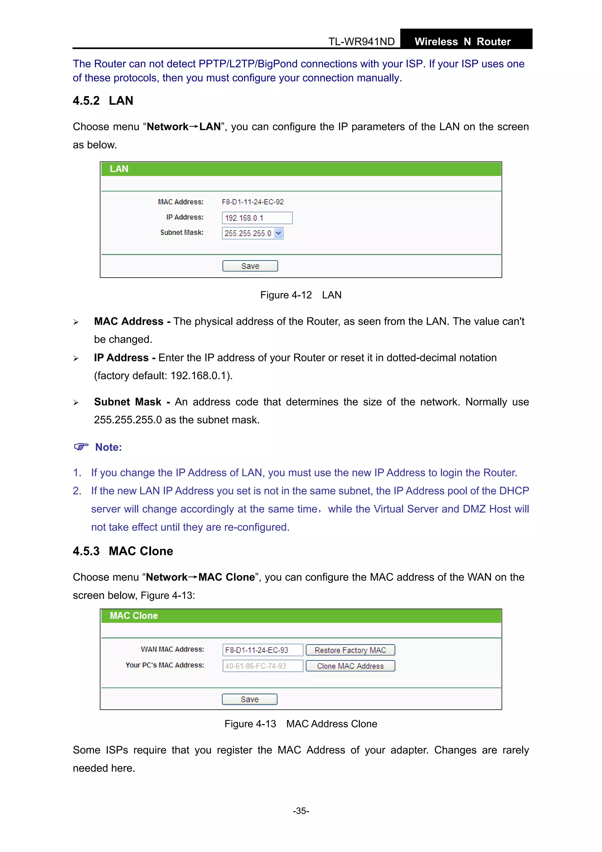 TL-WR941ND

Wireless N Router

The Router can not detect PPTP/L2TP/BigPond connections with your ISP. If your ISP uses one
of these protocols, then you must configure your connection manually.

4.5.2 LAN
Choose menu “Network→LAN”, you can configure the IP parameters of the LAN on the screen
as below.

Figure 4-12 LAN

MAC Address - The physical address of the Router, as seen from the LAN. The value can't
be changed.
IP Address - Enter the IP address of your Router or reset it in dotted-decimal notation
(factory default: 192.168.0.1).
Subnet Mask - An address code that determines the size of the network. Normally use
255.255.255.0 as the subnet mask.
Note:
1. If you change the IP Address of LAN, you must use the new IP Address to login the Router.
2. If the new LAN IP Address you set is not in the same subnet, the IP Address pool of the DHCP
server will change accordingly at the same time，while the Virtual Server and DMZ Host will
not take effect until they are re-configured.

4.5.3 MAC Clone
Choose menu “Network→MAC Clone”, you can configure the MAC address of the WAN on the
screen below, Figure 4-13:

Figure 4-13 MAC Address Clone

Some ISPs require that you register the MAC Address of your adapter. Changes are rarely
needed here.

-35-

 