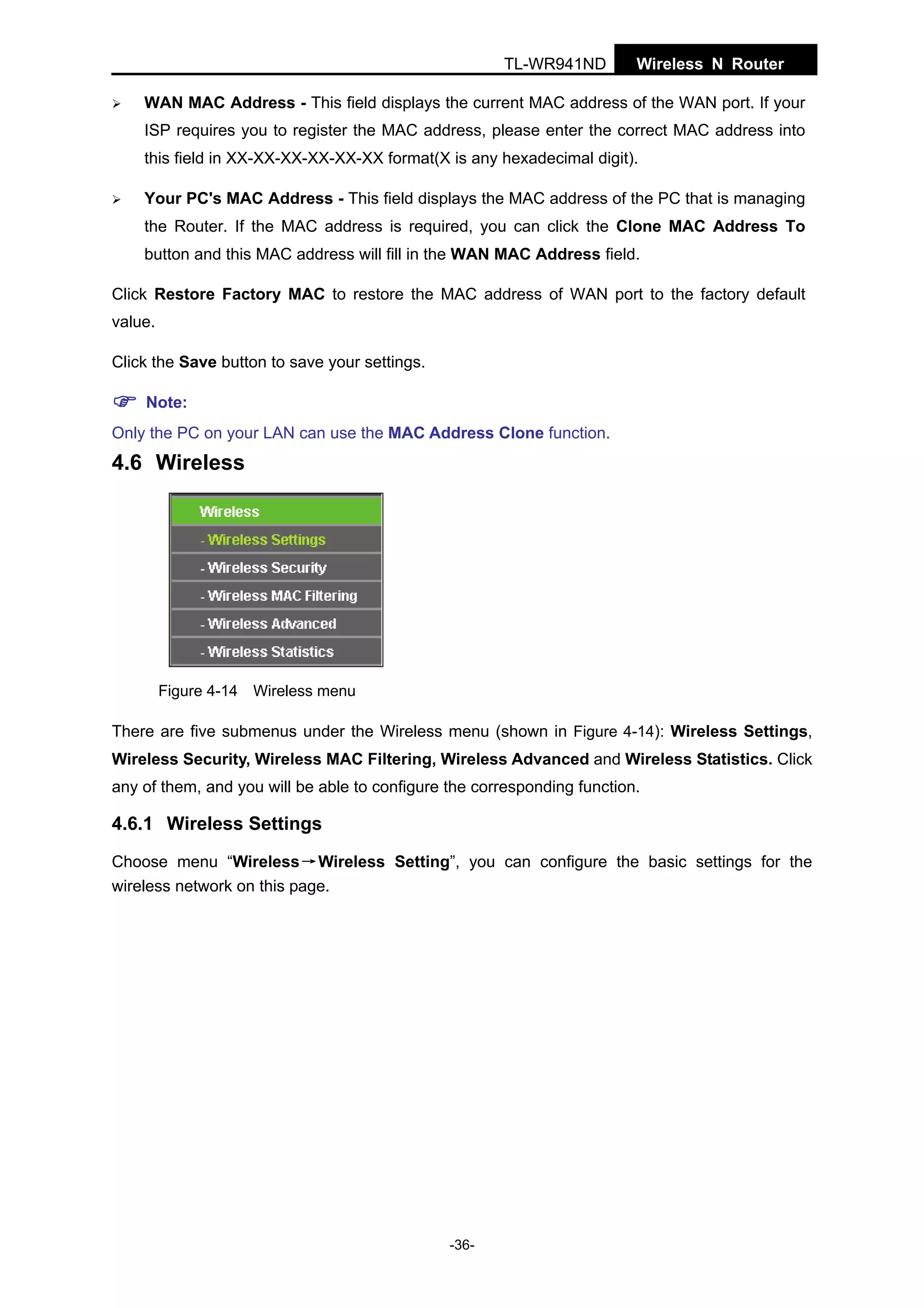 TL-WR941ND

Wireless N Router

WAN MAC Address - This field displays the current MAC address of the WAN port. If your
ISP requires you to register the MAC address, please enter the correct MAC address into
this field in XX-XX-XX-XX-XX-XX format(X is any hexadecimal digit).
Your PC's MAC Address - This field displays the MAC address of the PC that is managing
the Router. If the MAC address is required, you can click the Clone MAC Address To
button and this MAC address will fill in the WAN MAC Address field.
Click Restore Factory MAC to restore the MAC address of WAN port to the factory default
value.
Click the Save button to save your settings.
Note:
Only the PC on your LAN can use the MAC Address Clone function.

4.6 Wireless

Figure 4-14 Wireless menu

There are five submenus under the Wireless menu (shown in Figure 4-14): Wireless Settings,
Wireless Security, Wireless MAC Filtering, Wireless Advanced and Wireless Statistics. Click
any of them, and you will be able to configure the corresponding function.

4.6.1 Wireless Settings
Choose menu “Wireless→Wireless Setting”, you can configure the basic settings for the
wireless network on this page.

-36-

 