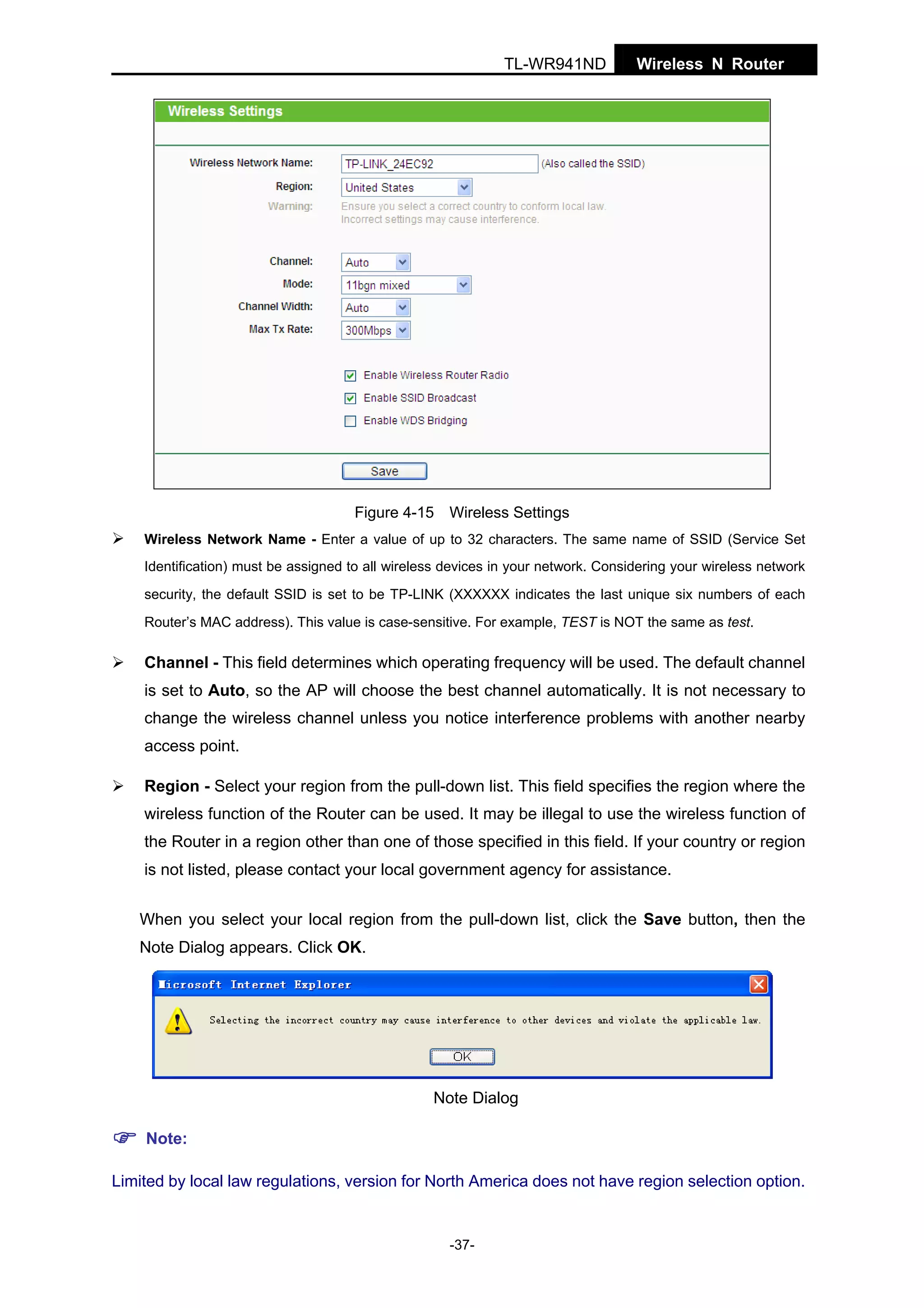 TL-WR941ND

Wireless N Router

Figure 4-15 Wireless Settings
Wireless Network Name - Enter a value of up to 32 characters. The same name of SSID (Service Set
Identification) must be assigned to all wireless devices in your network. Considering your wireless network
security, the default SSID is set to be TP-LINK (XXXXXX indicates the last unique six numbers of each
Router’s MAC address). This value is case-sensitive. For example, TEST is NOT the same as test.

Channel - This field determines which operating frequency will be used. The default channel
is set to Auto, so the AP will choose the best channel automatically. It is not necessary to
change the wireless channel unless you notice interference problems with another nearby
access point.
Region - Select your region from the pull-down list. This field specifies the region where the
wireless function of the Router can be used. It may be illegal to use the wireless function of
the Router in a region other than one of those specified in this field. If your country or region
is not listed, please contact your local government agency for assistance.
When you select your local region from the pull-down list, click the Save button, then the
Note Dialog appears. Click OK.

Note Dialog
Note:
Limited by local law regulations, version for North America does not have region selection option.

-37-

 