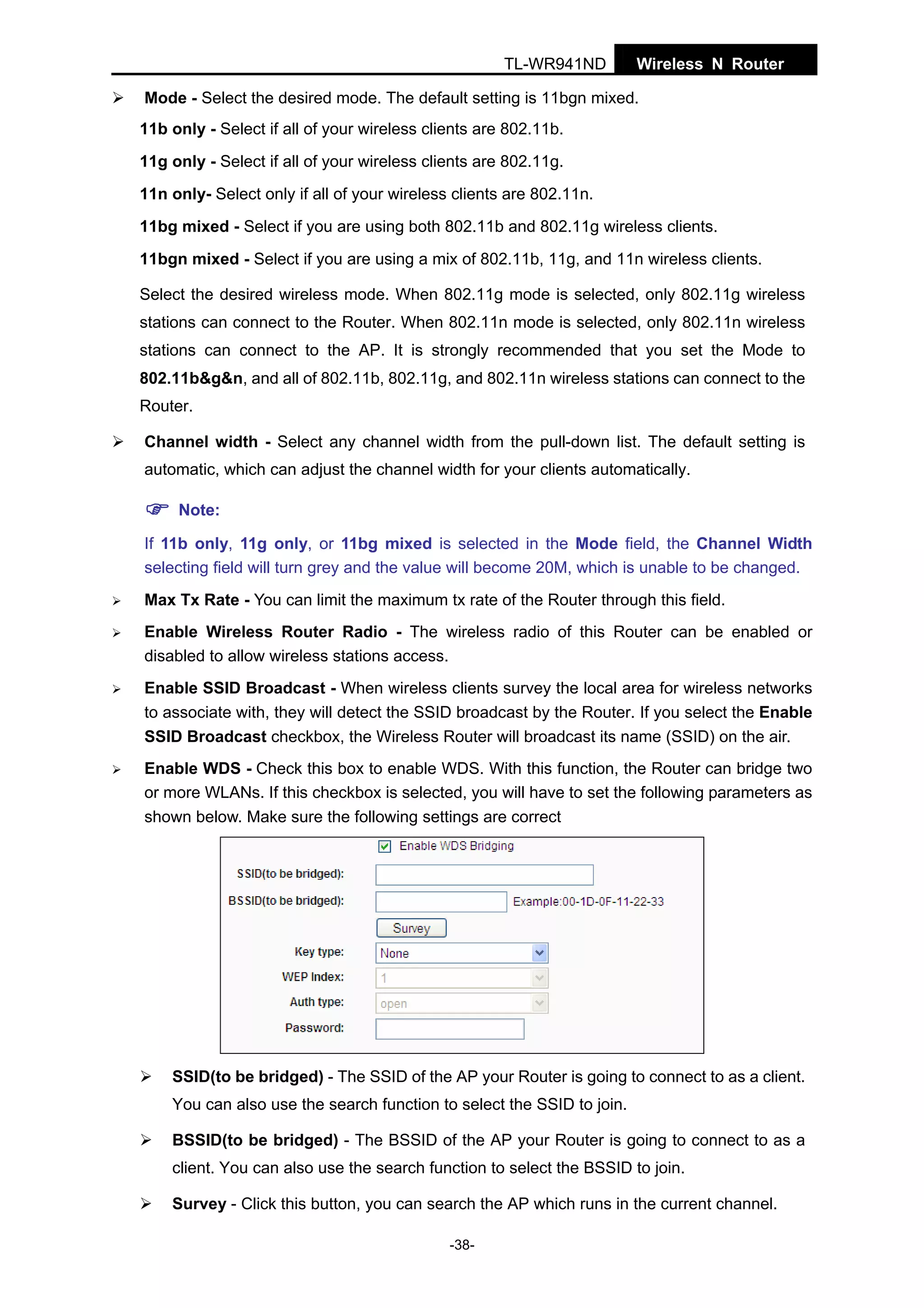 TL-WR941ND

Wireless N Router

Mode - Select the desired mode. The default setting is 11bgn mixed.
11b only - Select if all of your wireless clients are 802.11b.
11g only - Select if all of your wireless clients are 802.11g.
11n only- Select only if all of your wireless clients are 802.11n.
11bg mixed - Select if you are using both 802.11b and 802.11g wireless clients.
11bgn mixed - Select if you are using a mix of 802.11b, 11g, and 11n wireless clients.
Select the desired wireless mode. When 802.11g mode is selected, only 802.11g wireless
stations can connect to the Router. When 802.11n mode is selected, only 802.11n wireless
stations can connect to the AP. It is strongly recommended that you set the Mode to
802.11b&g&n, and all of 802.11b, 802.11g, and 802.11n wireless stations can connect to the
Router.
Channel width - Select any channel width from the pull-down list. The default setting is
automatic, which can adjust the channel width for your clients automatically.
Note:
If 11b only, 11g only, or 11bg mixed is selected in the Mode field, the Channel Width
selecting field will turn grey and the value will become 20M, which is unable to be changed.
Max Tx Rate - You can limit the maximum tx rate of the Router through this field.
Enable Wireless Router Radio - The wireless radio of this Router can be enabled or
disabled to allow wireless stations access.
Enable SSID Broadcast - When wireless clients survey the local area for wireless networks
to associate with, they will detect the SSID broadcast by the Router. If you select the Enable
SSID Broadcast checkbox, the Wireless Router will broadcast its name (SSID) on the air.
Enable WDS - Check this box to enable WDS. With this function, the Router can bridge two
or more WLANs. If this checkbox is selected, you will have to set the following parameters as
shown below. Make sure the following settings are correct

SSID(to be bridged) - The SSID of the AP your Router is going to connect to as a client.
You can also use the search function to select the SSID to join.
BSSID(to be bridged) - The BSSID of the AP your Router is going to connect to as a
client. You can also use the search function to select the BSSID to join.
Survey - Click this button, you can search the AP which runs in the current channel.
-38-

 