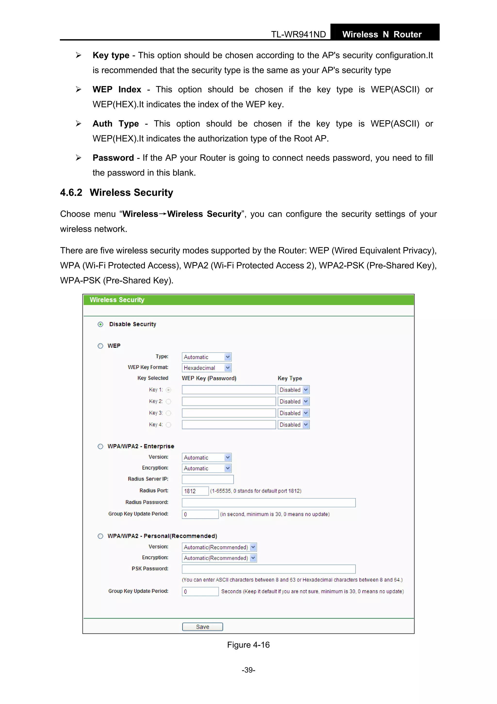TL-WR941ND

Wireless N Router

Key type - This option should be chosen according to the AP's security configuration.It
is recommended that the security type is the same as your AP's security type
WEP Index - This option should be chosen if the key type is WEP(ASCII) or
WEP(HEX).It indicates the index of the WEP key.
Auth Type - This option should be chosen if the key type is WEP(ASCII) or
WEP(HEX).It indicates the authorization type of the Root AP.
Password - If the AP your Router is going to connect needs password, you need to fill
the password in this blank.

4.6.2 Wireless Security
Choose menu “Wireless→Wireless Security”, you can configure the security settings of your
wireless network.
There are five wireless security modes supported by the Router: WEP (Wired Equivalent Privacy),
WPA (Wi-Fi Protected Access), WPA2 (Wi-Fi Protected Access 2), WPA2-PSK (Pre-Shared Key),
WPA-PSK (Pre-Shared Key).

Figure 4-16
-39-

 