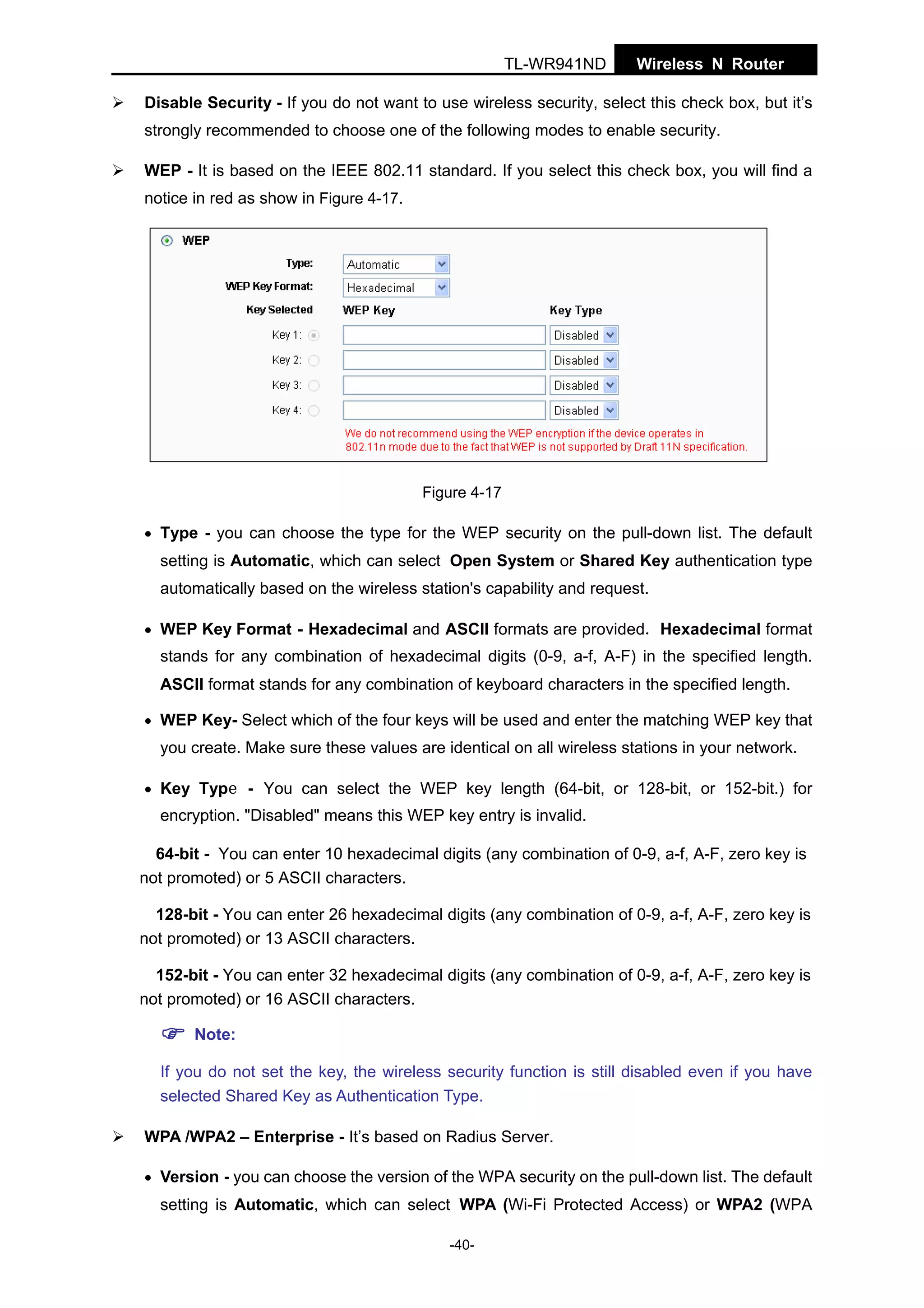 TL-WR941ND

Wireless N Router

Disable Security - If you do not want to use wireless security, select this check box, but it’s
strongly recommended to choose one of the following modes to enable security.
WEP - It is based on the IEEE 802.11 standard. If you select this check box, you will find a
notice in red as show in Figure 4-17.

Figure 4-17
• Type - you can choose the type for the WEP security on the pull-down list. The default

setting is Automatic, which can select Open System or Shared Key authentication type
automatically based on the wireless station's capability and request.
• WEP Key Format - Hexadecimal and ASCII formats are provided. Hexadecimal format

stands for any combination of hexadecimal digits (0-9, a-f, A-F) in the specified length.
ASCII format stands for any combination of keyboard characters in the specified length.
• WEP Key- Select which of the four keys will be used and enter the matching WEP key that

you create. Make sure these values are identical on all wireless stations in your network.
• Key Type - You can select the WEP key length (64-bit, or 128-bit, or 152-bit.) for

encryption. "Disabled" means this WEP key entry is invalid.
64-bit - You can enter 10 hexadecimal digits (any combination of 0-9, a-f, A-F, zero key is
not promoted) or 5 ASCII characters.
128-bit - You can enter 26 hexadecimal digits (any combination of 0-9, a-f, A-F, zero key is
not promoted) or 13 ASCII characters.
152-bit - You can enter 32 hexadecimal digits (any combination of 0-9, a-f, A-F, zero key is
not promoted) or 16 ASCII characters.
Note:
If you do not set the key, the wireless security function is still disabled even if you have
selected Shared Key as Authentication Type.
WPA /WPA2 – Enterprise - It’s based on Radius Server.
• Version - you can choose the version of the WPA security on the pull-down list. The default

setting is Automatic, which can select WPA (Wi-Fi Protected Access) or WPA2 (WPA
-40-

 