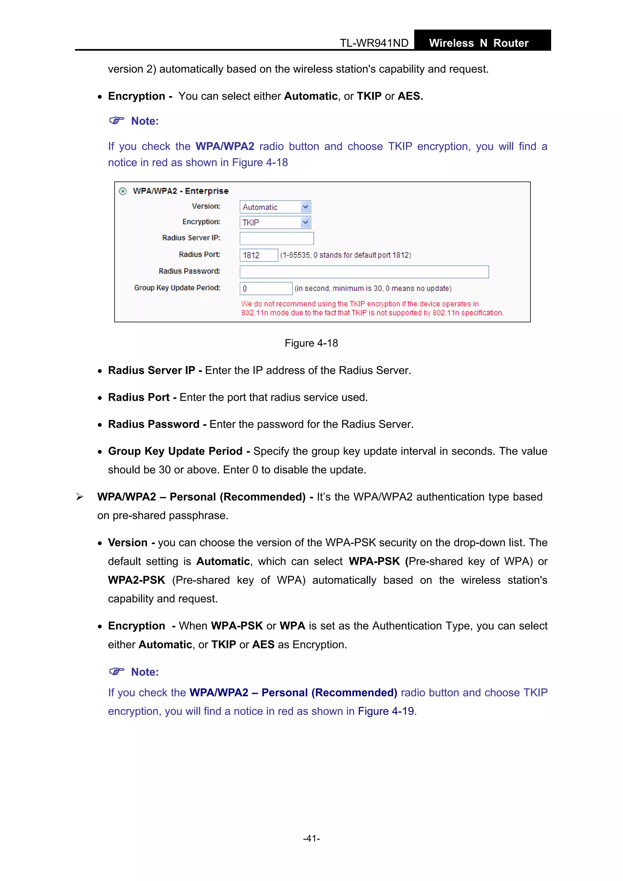 TL-WR941ND

Wireless N Router

version 2) automatically based on the wireless station's capability and request.
• Encryption - You can select either Automatic, or TKIP or AES.

Note:
If you check the WPA/WPA2 radio button and choose TKIP encryption, you will find a
notice in red as shown in Figure 4-18

Figure 4-18
• Radius Server IP - Enter the IP address of the Radius Server.
• Radius Port - Enter the port that radius service used.
• Radius Password - Enter the password for the Radius Server.
• Group Key Update Period - Specify the group key update interval in seconds. The value

should be 30 or above. Enter 0 to disable the update.
WPA/WPA2 – Personal (Recommended) - It’s the WPA/WPA2 authentication type based
on pre-shared passphrase.
• Version - you can choose the version of the WPA-PSK security on the drop-down list. The

default setting is Automatic, which can select WPA-PSK (Pre-shared key of WPA) or
WPA2-PSK (Pre-shared key of WPA) automatically based on the wireless station's
capability and request.
• Encryption - When WPA-PSK or WPA is set as the Authentication Type, you can select

either Automatic, or TKIP or AES as Encryption.
Note:
If you check the WPA/WPA2 – Personal (Recommended) radio button and choose TKIP
encryption, you will find a notice in red as shown in Figure 4-19.

-41-

 