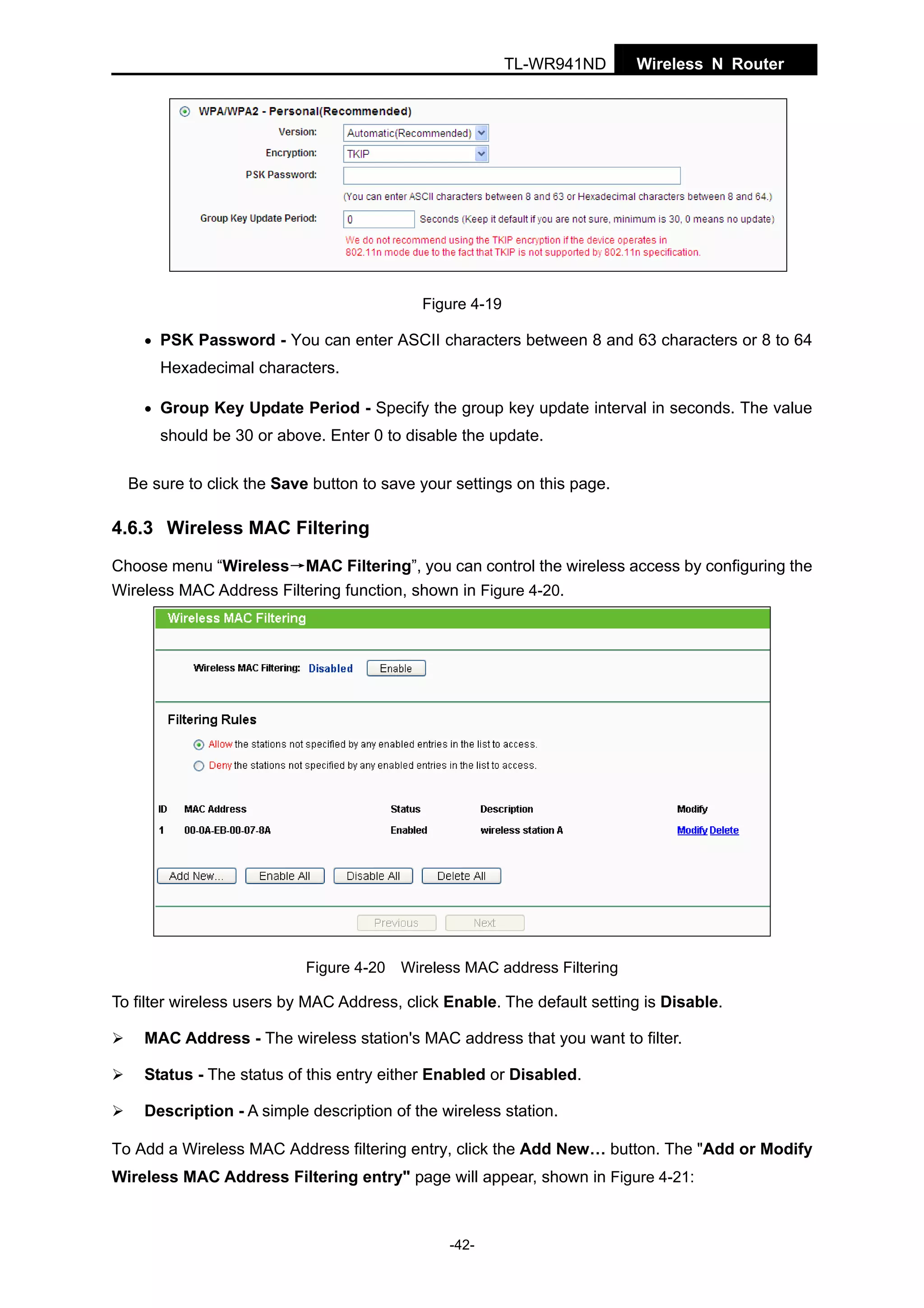TL-WR941ND

Wireless N Router

Figure 4-19
• PSK Password - You can enter ASCII characters between 8 and 63 characters or 8 to 64

Hexadecimal characters.
• Group Key Update Period - Specify the group key update interval in seconds. The value

should be 30 or above. Enter 0 to disable the update.
Be sure to click the Save button to save your settings on this page.

4.6.3 Wireless MAC Filtering
Choose menu “Wireless→MAC Filtering”, you can control the wireless access by configuring the
Wireless MAC Address Filtering function, shown in Figure 4-20.

Figure 4-20 Wireless MAC address Filtering

To filter wireless users by MAC Address, click Enable. The default setting is Disable.
MAC Address - The wireless station's MAC address that you want to filter.
Status - The status of this entry either Enabled or Disabled.
Description - A simple description of the wireless station.
To Add a Wireless MAC Address filtering entry, click the Add New… button. The "Add or Modify
Wireless MAC Address Filtering entry" page will appear, shown in Figure 4-21:

-42-

 