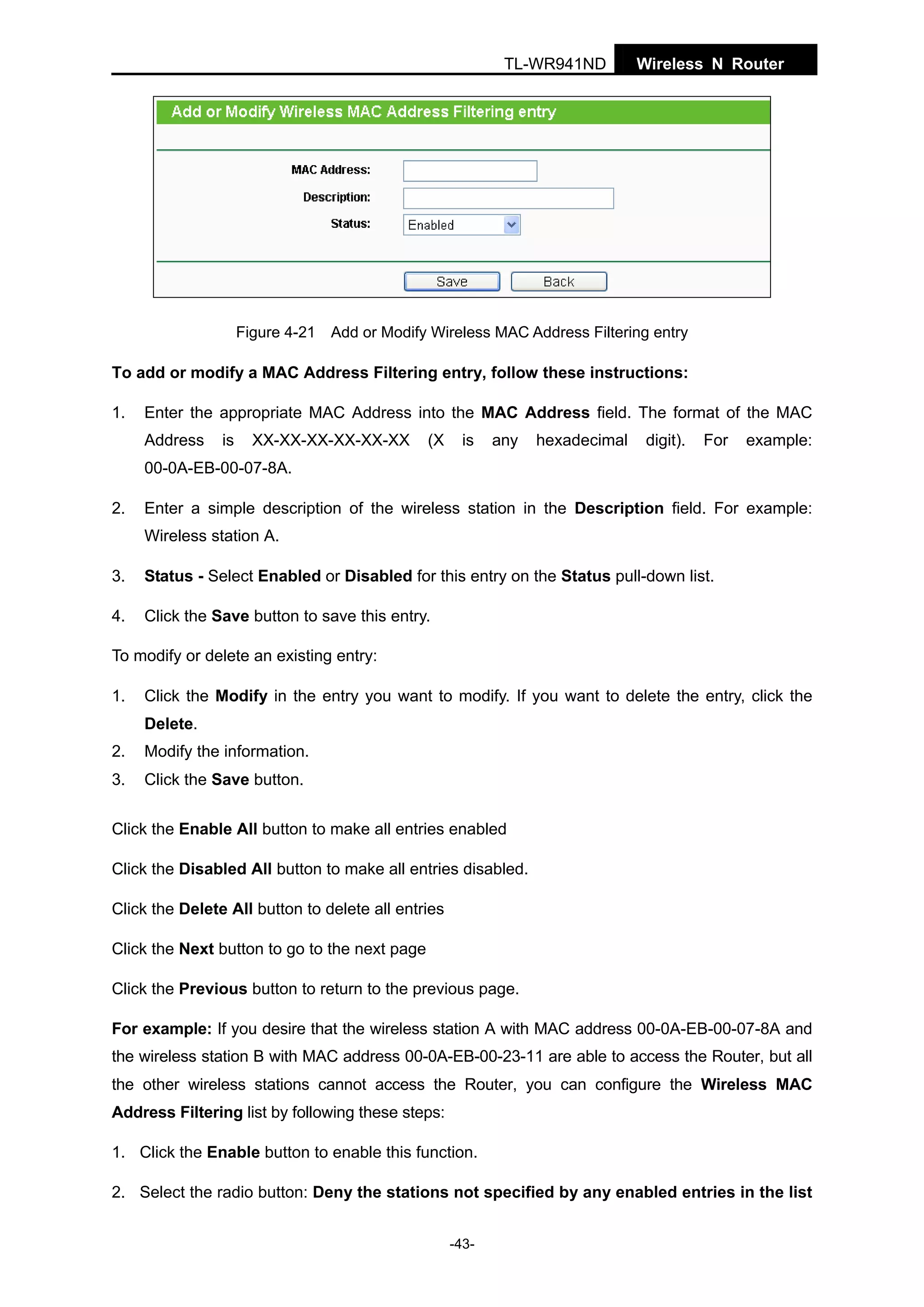 TL-WR941ND

Wireless N Router

Figure 4-21 Add or Modify Wireless MAC Address Filtering entry

To add or modify a MAC Address Filtering entry, follow these instructions:
1.

Enter the appropriate MAC Address into the MAC Address field. The format of the MAC
Address

is

XX-XX-XX-XX-XX-XX

(X

is

any

hexadecimal

digit).

For

example:

00-0A-EB-00-07-8A.
2.

Enter a simple description of the wireless station in the Description field. For example:
Wireless station A.

3.

Status - Select Enabled or Disabled for this entry on the Status pull-down list.

4.

Click the Save button to save this entry.

To modify or delete an existing entry:
1.

Click the Modify in the entry you want to modify. If you want to delete the entry, click the
Delete.

2.

Modify the information.

3.

Click the Save button.

Click the Enable All button to make all entries enabled
Click the Disabled All button to make all entries disabled.
Click the Delete All button to delete all entries
Click the Next button to go to the next page
Click the Previous button to return to the previous page.
For example: If you desire that the wireless station A with MAC address 00-0A-EB-00-07-8A and
the wireless station B with MAC address 00-0A-EB-00-23-11 are able to access the Router, but all
the other wireless stations cannot access the Router, you can configure the Wireless MAC
Address Filtering list by following these steps:
1. Click the Enable button to enable this function.
2. Select the radio button: Deny the stations not specified by any enabled entries in the list
-43-

 