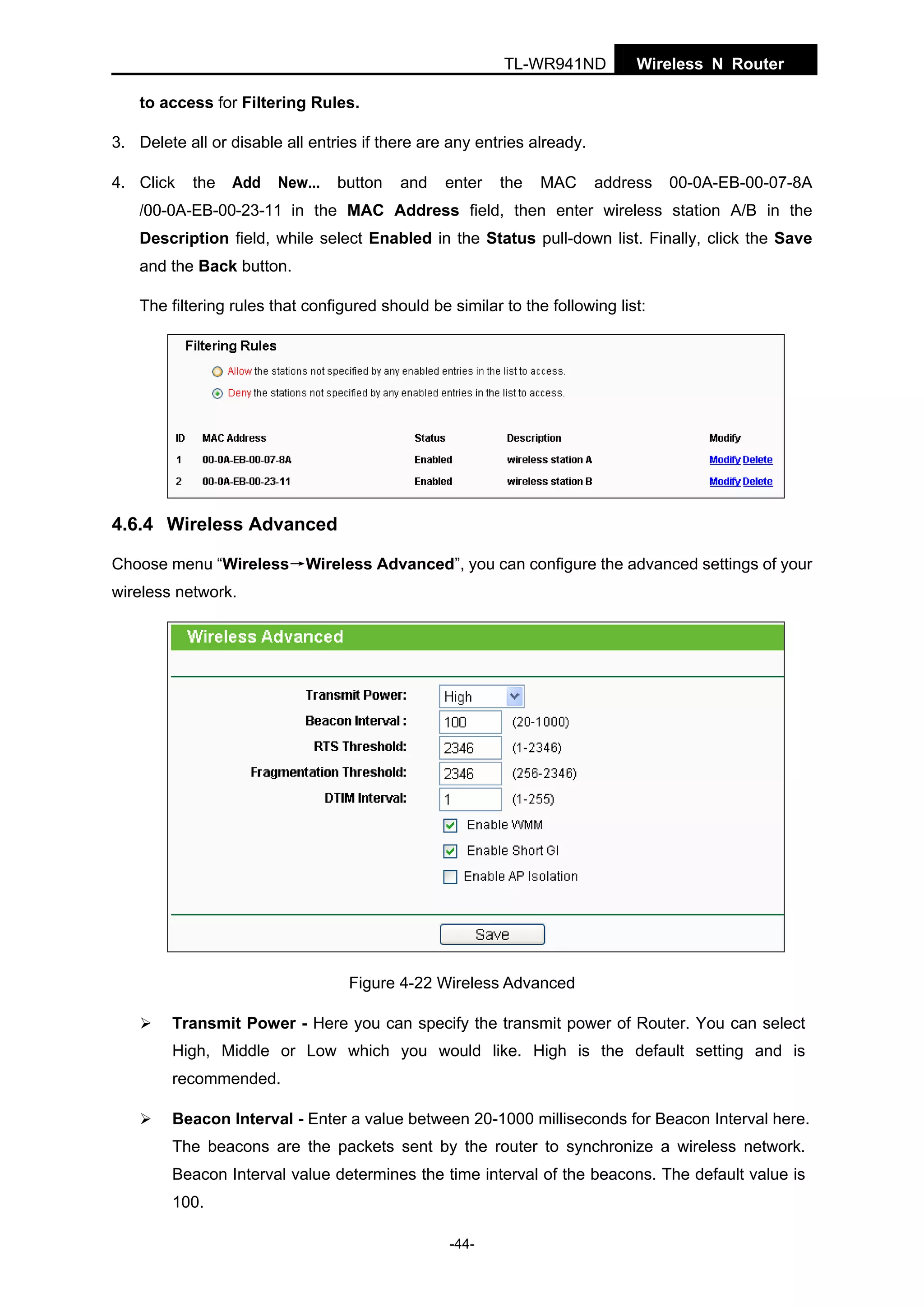 TL-WR941ND

Wireless N Router

to access for Filtering Rules.
3. Delete all or disable all entries if there are any entries already.
4. Click

the

Add

New...

button

and

enter

the

MAC

address

00-0A-EB-00-07-8A

/00-0A-EB-00-23-11 in the MAC Address field, then enter wireless station A/B in the
Description field, while select Enabled in the Status pull-down list. Finally, click the Save
and the Back button.
The filtering rules that configured should be similar to the following list:

4.6.4 Wireless Advanced
Choose menu “Wireless→Wireless Advanced”, you can configure the advanced settings of your
wireless network.

Figure 4-22 Wireless Advanced
Transmit Power - Here you can specify the transmit power of Router. You can select
High, Middle or Low which you would like. High is the default setting and is
recommended.
Beacon Interval - Enter a value between 20-1000 milliseconds for Beacon Interval here.
The beacons are the packets sent by the router to synchronize a wireless network.
Beacon Interval value determines the time interval of the beacons. The default value is
100.
-44-

 