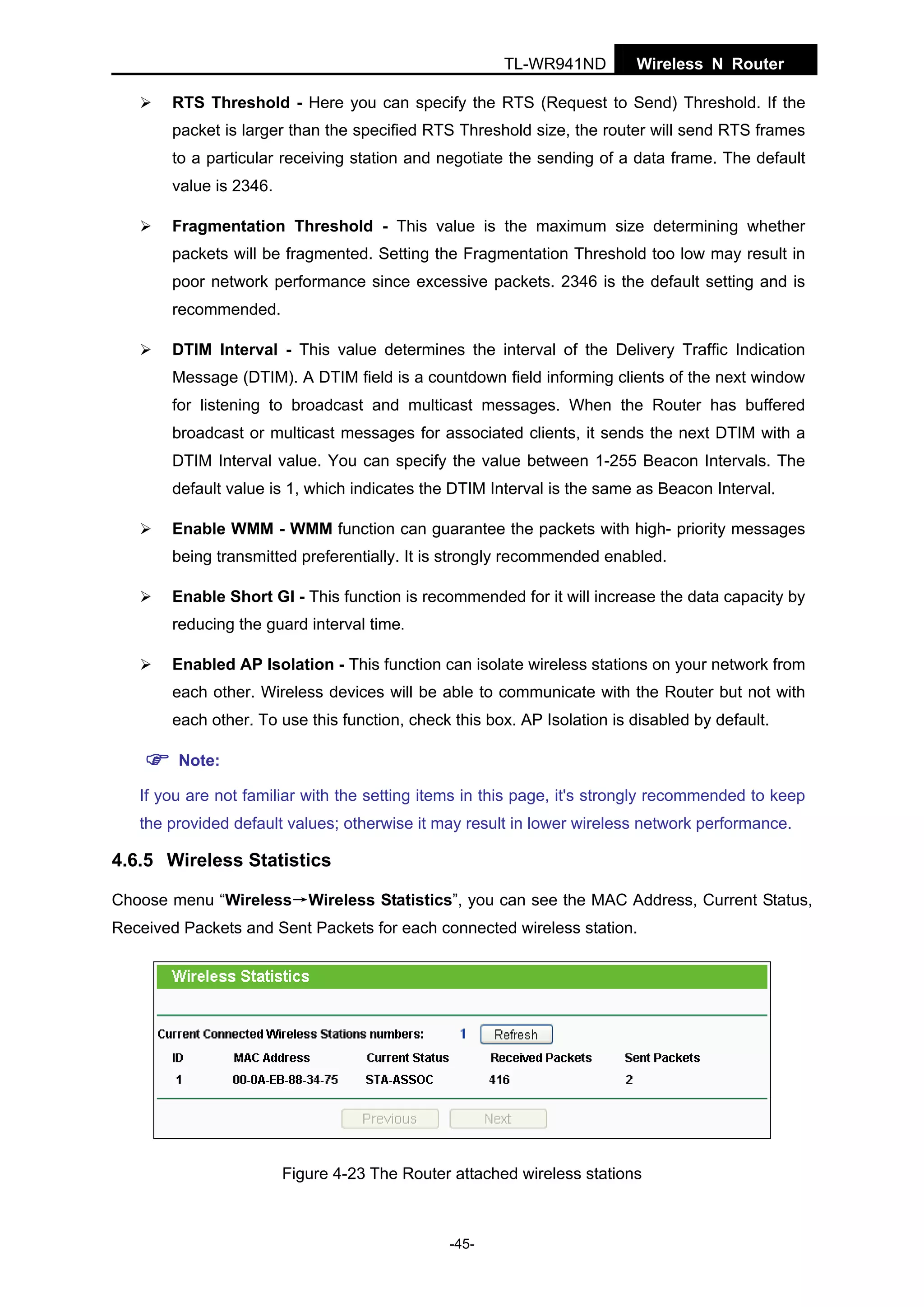 TL-WR941ND

Wireless N Router

RTS Threshold - Here you can specify the RTS (Request to Send) Threshold. If the
packet is larger than the specified RTS Threshold size, the router will send RTS frames
to a particular receiving station and negotiate the sending of a data frame. The default
value is 2346.
Fragmentation Threshold - This value is the maximum size determining whether
packets will be fragmented. Setting the Fragmentation Threshold too low may result in
poor network performance since excessive packets. 2346 is the default setting and is
recommended.
DTIM Interval - This value determines the interval of the Delivery Traffic Indication
Message (DTIM). A DTIM field is a countdown field informing clients of the next window
for listening to broadcast and multicast messages. When the Router has buffered
broadcast or multicast messages for associated clients, it sends the next DTIM with a
DTIM Interval value. You can specify the value between 1-255 Beacon Intervals. The
default value is 1, which indicates the DTIM Interval is the same as Beacon Interval.
Enable WMM - WMM function can guarantee the packets with high- priority messages
being transmitted preferentially. It is strongly recommended enabled.
Enable Short GI - This function is recommended for it will increase the data capacity by
reducing the guard interval time.
Enabled AP Isolation - This function can isolate wireless stations on your network from
each other. Wireless devices will be able to communicate with the Router but not with
each other. To use this function, check this box. AP Isolation is disabled by default.
Note:
If you are not familiar with the setting items in this page, it's strongly recommended to keep
the provided default values; otherwise it may result in lower wireless network performance.

4.6.5 Wireless Statistics
Choose menu “Wireless→Wireless Statistics”, you can see the MAC Address, Current Status,
Received Packets and Sent Packets for each connected wireless station.

Figure 4-23 The Router attached wireless stations

-45-

 