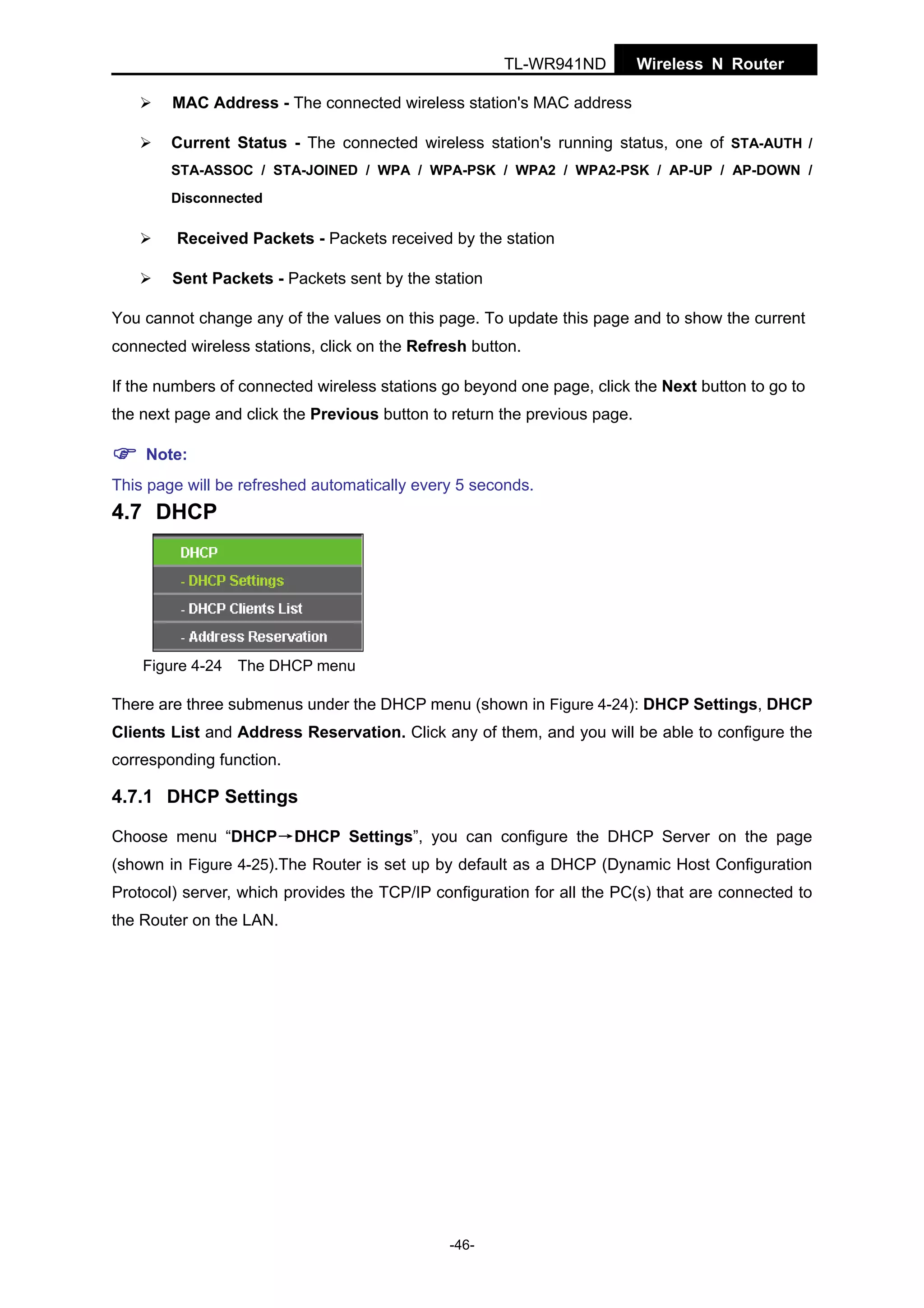 TL-WR941ND

Wireless N Router

MAC Address - The connected wireless station's MAC address
Current Status - The connected wireless station's running status, one of STA-AUTH /
STA-ASSOC / STA-JOINED / WPA / WPA-PSK / WPA2 / WPA2-PSK / AP-UP / AP-DOWN /
Disconnected

Received Packets - Packets received by the station
Sent Packets - Packets sent by the station
You cannot change any of the values on this page. To update this page and to show the current
connected wireless stations, click on the Refresh button.
If the numbers of connected wireless stations go beyond one page, click the Next button to go to
the next page and click the Previous button to return the previous page.
Note:
This page will be refreshed automatically every 5 seconds.

4.7 DHCP

Figure 4-24 The DHCP menu

There are three submenus under the DHCP menu (shown in Figure 4-24): DHCP Settings, DHCP
Clients List and Address Reservation. Click any of them, and you will be able to configure the
corresponding function.

4.7.1 DHCP Settings
Choose menu “DHCP→DHCP Settings”, you can configure the DHCP Server on the page
(shown in Figure 4-25).The Router is set up by default as a DHCP (Dynamic Host Configuration
Protocol) server, which provides the TCP/IP configuration for all the PC(s) that are connected to
the Router on the LAN.

-46-

 