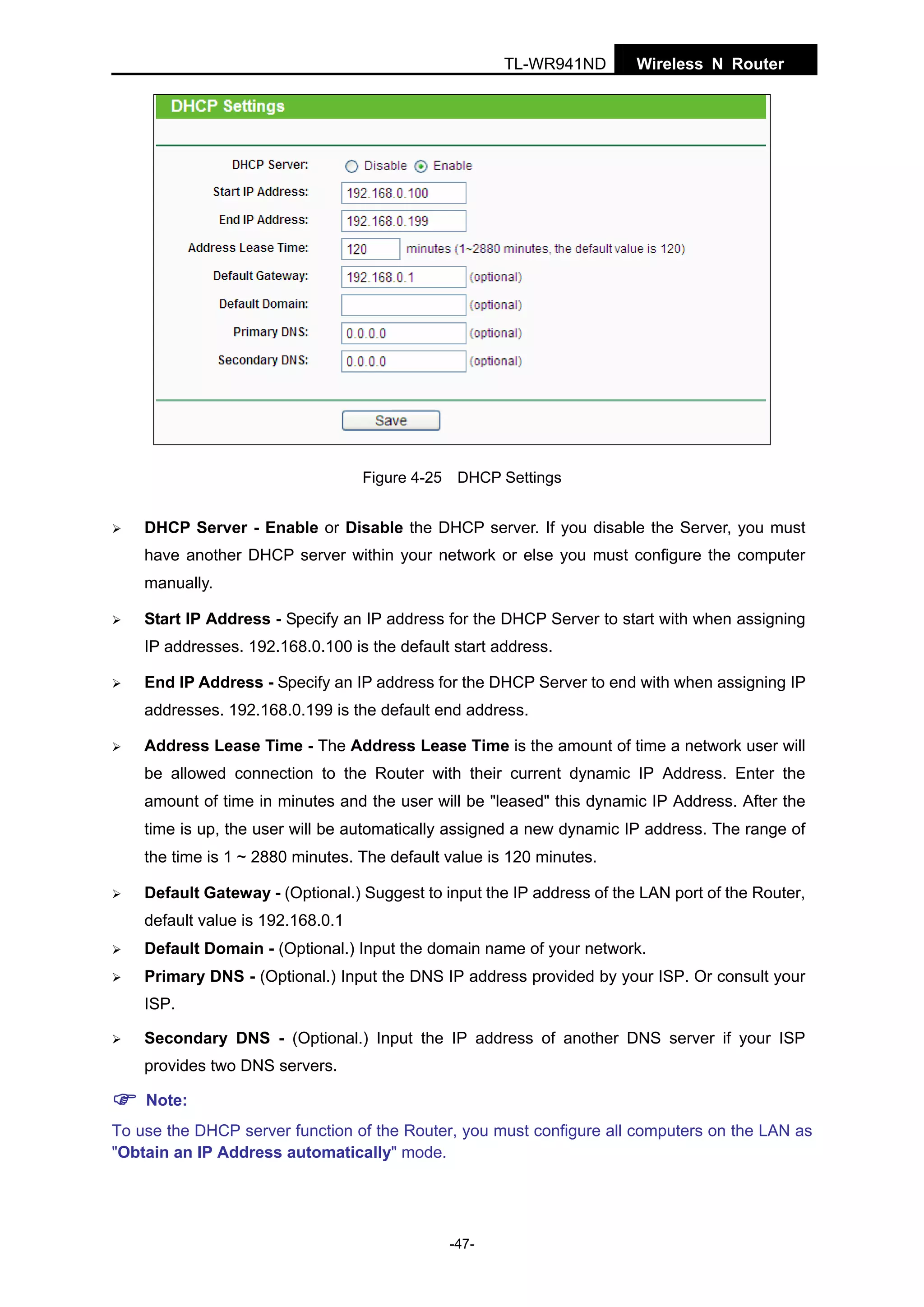 TL-WR941ND

Wireless N Router

Figure 4-25 DHCP Settings

DHCP Server - Enable or Disable the DHCP server. If you disable the Server, you must
have another DHCP server within your network or else you must configure the computer
manually.
Start IP Address - Specify an IP address for the DHCP Server to start with when assigning
IP addresses. 192.168.0.100 is the default start address.
End IP Address - Specify an IP address for the DHCP Server to end with when assigning IP
addresses. 192.168.0.199 is the default end address.
Address Lease Time - The Address Lease Time is the amount of time a network user will
be allowed connection to the Router with their current dynamic IP Address. Enter the
amount of time in minutes and the user will be "leased" this dynamic IP Address. After the
time is up, the user will be automatically assigned a new dynamic IP address. The range of
the time is 1 ~ 2880 minutes. The default value is 120 minutes.
Default Gateway - (Optional.) Suggest to input the IP address of the LAN port of the Router,
default value is 192.168.0.1
Default Domain - (Optional.) Input the domain name of your network.
Primary DNS - (Optional.) Input the DNS IP address provided by your ISP. Or consult your
ISP.
Secondary DNS - (Optional.) Input the IP address of another DNS server if your ISP
provides two DNS servers.
Note:
To use the DHCP server function of the Router, you must configure all computers on the LAN as
"Obtain an IP Address automatically" mode.

-47-

 