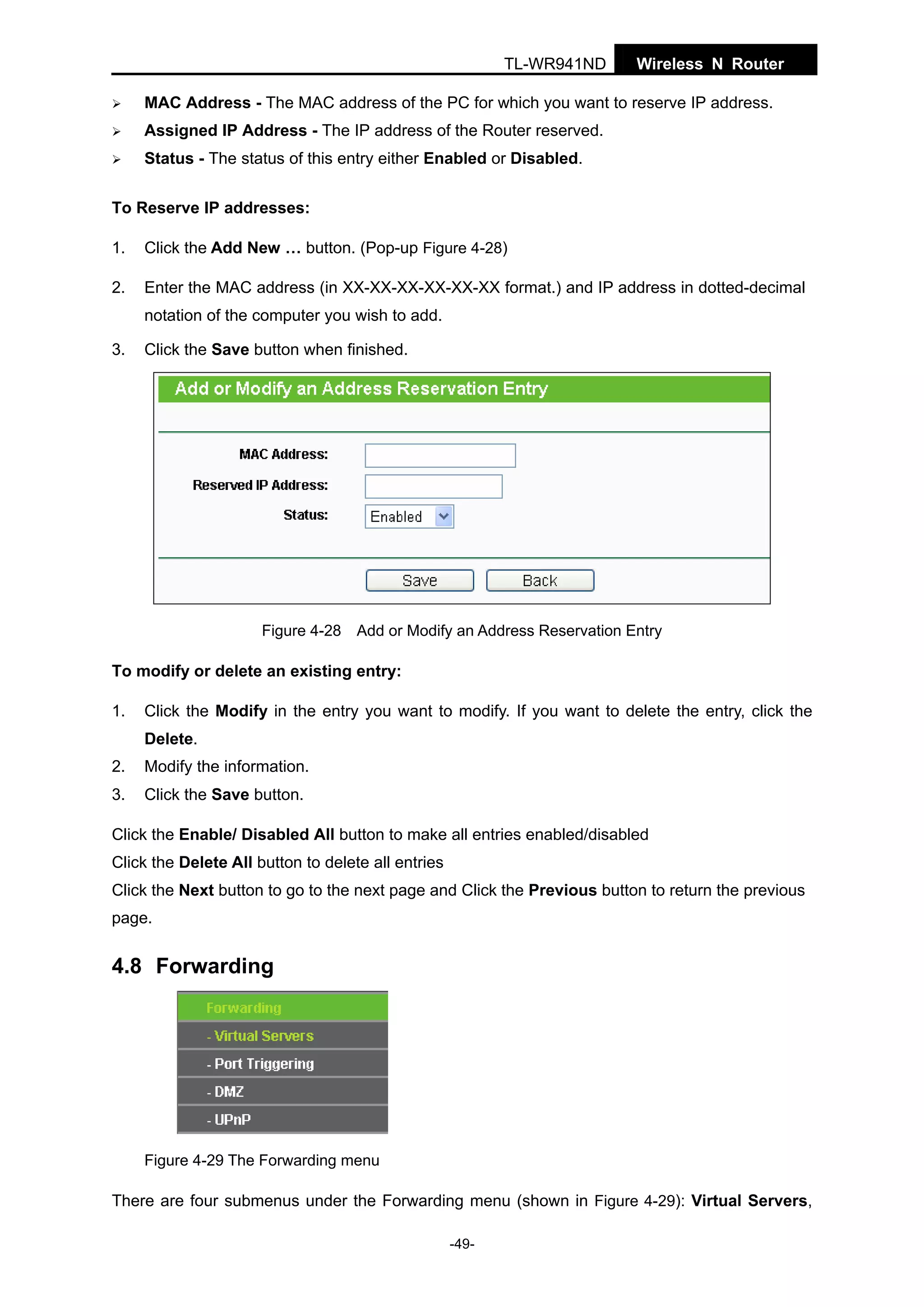 TL-WR941ND

Wireless N Router

MAC Address - The MAC address of the PC for which you want to reserve IP address.
Assigned IP Address - The IP address of the Router reserved.
Status - The status of this entry either Enabled or Disabled.
To Reserve IP addresses:
1.

Click the Add New … button. (Pop-up Figure 4-28)

2.

Enter the MAC address (in XX-XX-XX-XX-XX-XX format.) and IP address in dotted-decimal
notation of the computer you wish to add.

3.

Click the Save button when finished.

Figure 4-28 Add or Modify an Address Reservation Entry

To modify or delete an existing entry:
1.

Click the Modify in the entry you want to modify. If you want to delete the entry, click the
Delete.

2.

Modify the information.

3.

Click the Save button.

Click the Enable/ Disabled All button to make all entries enabled/disabled
Click the Delete All button to delete all entries
Click the Next button to go to the next page and Click the Previous button to return the previous
page.

4.8 Forwarding

Figure 4-29 The Forwarding menu

There are four submenus under the Forwarding menu (shown in Figure 4-29): Virtual Servers,
-49-

 