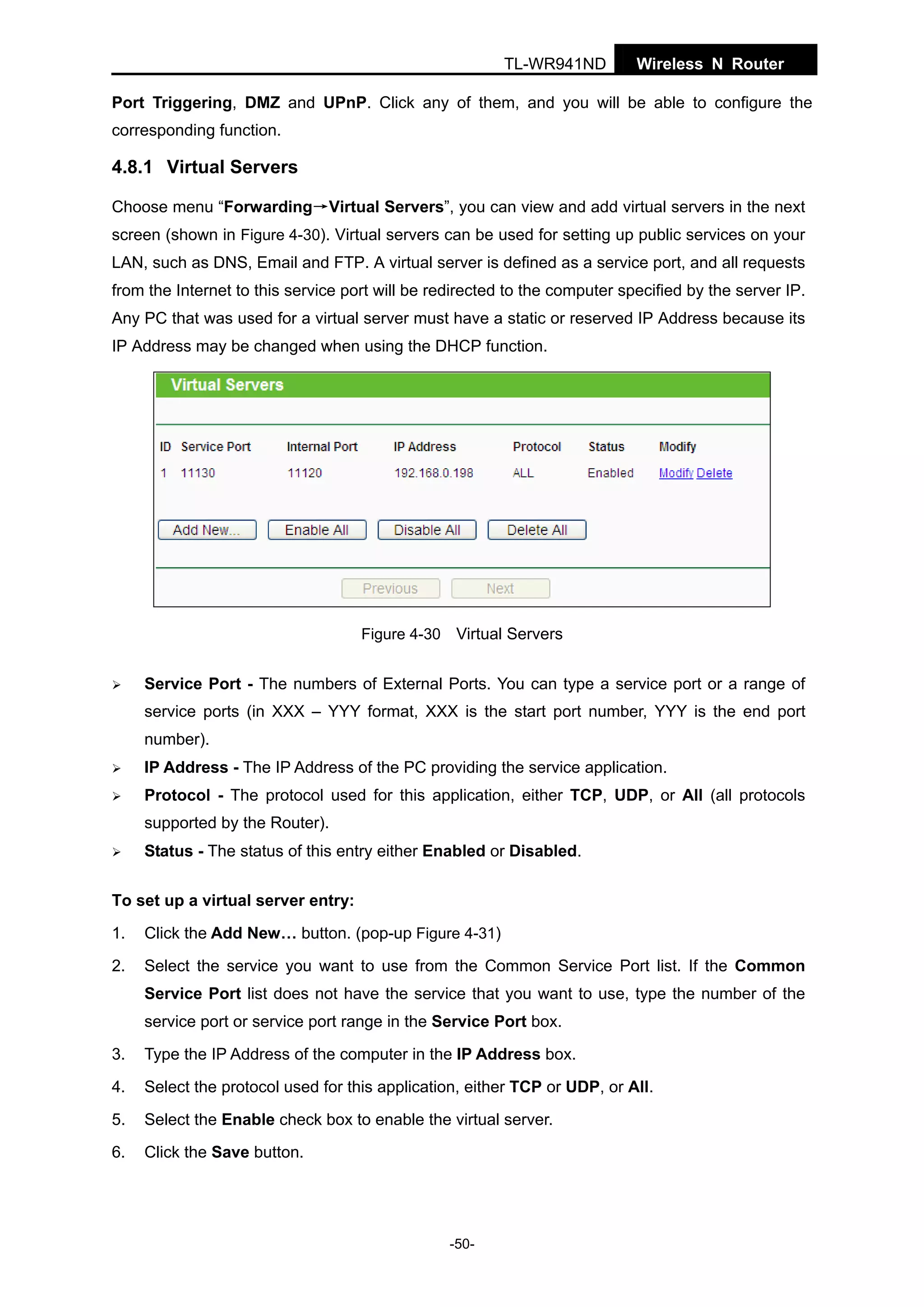 TL-WR941ND

Wireless N Router

Port Triggering, DMZ and UPnP. Click any of them, and you will be able to configure the
corresponding function.

4.8.1 Virtual Servers
Choose menu “Forwarding→Virtual Servers”, you can view and add virtual servers in the next
screen (shown in Figure 4-30). Virtual servers can be used for setting up public services on your
LAN, such as DNS, Email and FTP. A virtual server is defined as a service port, and all requests
from the Internet to this service port will be redirected to the computer specified by the server IP.
Any PC that was used for a virtual server must have a static or reserved IP Address because its
IP Address may be changed when using the DHCP function.

Figure 4-30 Virtual Servers

Service Port - The numbers of External Ports. You can type a service port or a range of
service ports (in XXX – YYY format, XXX is the start port number, YYY is the end port
number).
IP Address - The IP Address of the PC providing the service application.
Protocol - The protocol used for this application, either TCP, UDP, or All (all protocols
supported by the Router).
Status - The status of this entry either Enabled or Disabled.
To set up a virtual server entry:
1.

Click the Add New… button. (pop-up Figure 4-31)

2.

Select the service you want to use from the Common Service Port list. If the Common
Service Port list does not have the service that you want to use, type the number of the
service port or service port range in the Service Port box.

3.

Type the IP Address of the computer in the IP Address box.

4.

Select the protocol used for this application, either TCP or UDP, or All.

5.

Select the Enable check box to enable the virtual server.

6.

Click the Save button.

-50-

 