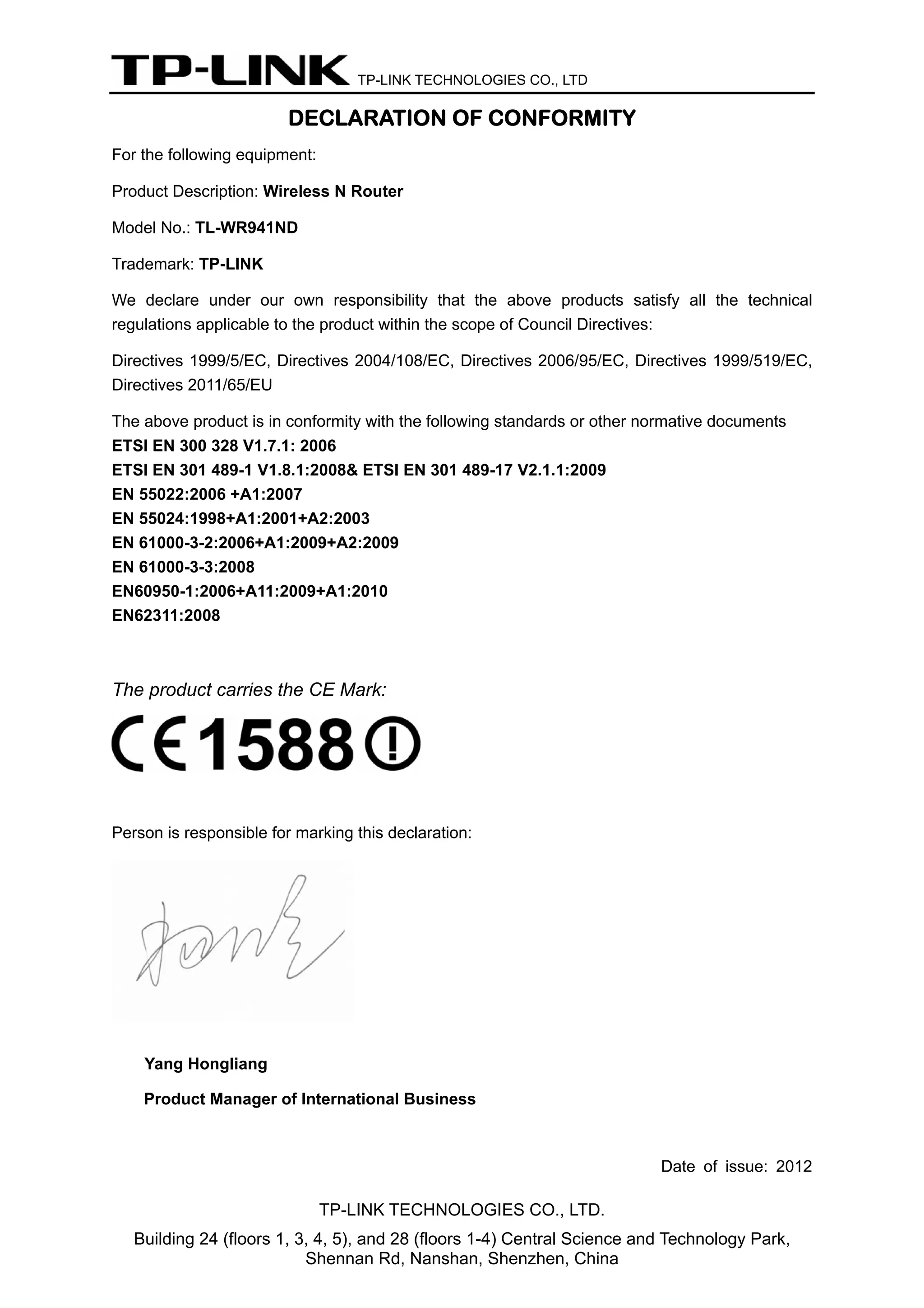 TP-LINK TECHNOLOGIES CO., LTD

DECLARATION OF CONFORMITY
For the following equipment:
Product Description: Wireless N Router
Model No.: TL-WR941ND
Trademark: TP-LINK
We declare under our own responsibility that the above products satisfy all the technical
regulations applicable to the product within the scope of Council Directives:
Directives 1999/5/EC, Directives 2004/108/EC, Directives 2006/95/EC, Directives 1999/519/EC,
Directives 2011/65/EU
The above product is in conformity with the following standards or other normative documents
ETSI EN 300 328 V1.7.1: 2006
ETSI EN 301 489-1 V1.8.1:2008& ETSI EN 301 489-17 V2.1.1:2009
EN 55022:2006 +A1:2007
EN 55024:1998+A1:2001+A2:2003
EN 61000-3-2:2006+A1:2009+A2:2009
EN 61000-3-3:2008
EN60950-1:2006+A11:2009+A1:2010
EN62311:2008

The product carries the CE Mark:

Person is responsible for marking this declaration:

Yang Hongliang
Product Manager of International Business

Date of issue: 2012

TP-LINK TECHNOLOGIES CO., LTD.
Building 24 (floors 1, 3, 4, 5), and 28 (floors 1-4) Central Science and Technology Park,
Shennan Rd, Nanshan, Shenzhen, China

 