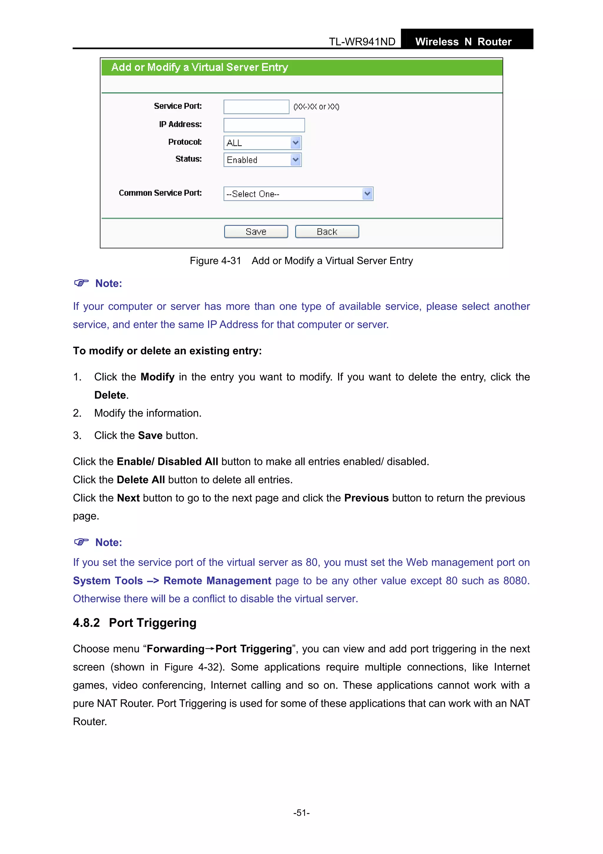 TL-WR941ND

Wireless N Router

Figure 4-31 Add or Modify a Virtual Server Entry

Note:
If your computer or server has more than one type of available service, please select another
service, and enter the same IP Address for that computer or server.
To modify or delete an existing entry:
1.

Click the Modify in the entry you want to modify. If you want to delete the entry, click the
Delete.

2.

Modify the information.

3.

Click the Save button.

Click the Enable/ Disabled All button to make all entries enabled/ disabled.
Click the Delete All button to delete all entries.
Click the Next button to go to the next page and click the Previous button to return the previous
page.
Note:
If you set the service port of the virtual server as 80, you must set the Web management port on
System Tools –> Remote Management page to be any other value except 80 such as 8080.
Otherwise there will be a conflict to disable the virtual server.

4.8.2 Port Triggering
Choose menu “Forwarding→Port Triggering”, you can view and add port triggering in the next
screen (shown in Figure 4-32). Some applications require multiple connections, like Internet
games, video conferencing, Internet calling and so on. These applications cannot work with a
pure NAT Router. Port Triggering is used for some of these applications that can work with an NAT
Router.

-51-

 