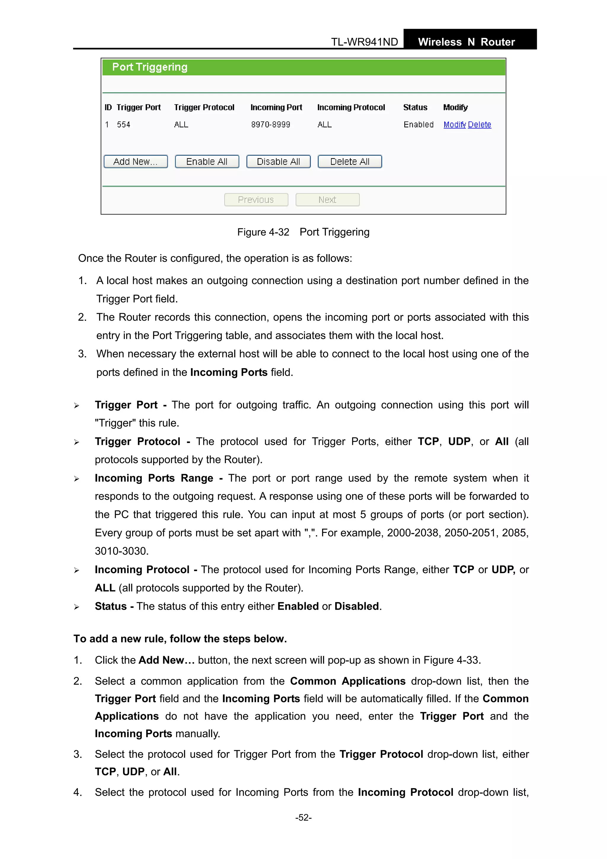 TL-WR941ND

Wireless N Router

Figure 4-32 Port Triggering

Once the Router is configured, the operation is as follows:
1. A local host makes an outgoing connection using a destination port number defined in the
Trigger Port field.
2. The Router records this connection, opens the incoming port or ports associated with this
entry in the Port Triggering table, and associates them with the local host.
3. When necessary the external host will be able to connect to the local host using one of the
ports defined in the Incoming Ports field.
Trigger Port - The port for outgoing traffic. An outgoing connection using this port will
"Trigger" this rule.
Trigger Protocol - The protocol used for Trigger Ports, either TCP, UDP, or All (all
protocols supported by the Router).
Incoming Ports Range - The port or port range used by the remote system when it
responds to the outgoing request. A response using one of these ports will be forwarded to
the PC that triggered this rule. You can input at most 5 groups of ports (or port section).
Every group of ports must be set apart with ",". For example, 2000-2038, 2050-2051, 2085,
3010-3030.
Incoming Protocol - The protocol used for Incoming Ports Range, either TCP or UDP, or
ALL (all protocols supported by the Router).
Status - The status of this entry either Enabled or Disabled.
To add a new rule, follow the steps below.
1.

Click the Add New… button, the next screen will pop-up as shown in Figure 4-33.

2.

Select a common application from the Common Applications drop-down list, then the
Trigger Port field and the Incoming Ports field will be automatically filled. If the Common
Applications do not have the application you need, enter the Trigger Port and the
Incoming Ports manually.

3.

Select the protocol used for Trigger Port from the Trigger Protocol drop-down list, either
TCP, UDP, or All.

4.

Select the protocol used for Incoming Ports from the Incoming Protocol drop-down list,
-52-

 